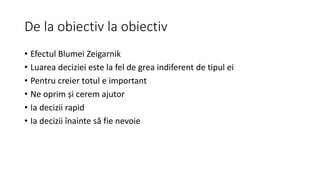 De la obiectiv la obiectiv
• Efectul Blumei Zeigarnik
• Luarea deciziei este la fel de grea indiferent de tipul ei
• Pentru creier totul e important
• Ne oprim și cerem ajutor
• Ia decizii rapid
• Ia decizii înainte să fie nevoie
 