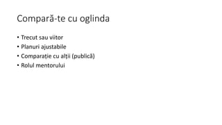 Compară-te cu oglinda
• Trecut sau viitor
• Planuri ajustabile
• Comparație cu alții (publică)
• Rolul mentorului
 