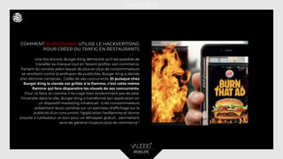 COMMENT BURGER KING UTILISE LE HACKVERTISING
POUR CRÉER DU TRAFIC EN RESTAURANTS
Une fois encore, Burger King démontre qu’il est possible de
travailler sa marque tout en faisant profiter son commerce.
Partant du constat selon lequel de plus en plus de consommateurs
se révoltent contre la profusion de publicités, Burger King a décidé
d’en éliminer certaines… Celles de ses concurrents. Et puisque chez
Burger King la viande est grillée à la flamme, c’est cette même
flamme qui fera disparaître les visuels de ses concurrents.
Pour ce faire, et comme il ne s’agit bien évidemment pas de jeter
l’incendie dans la ville, Burger King a transformé son application en
un dispositif marketing inhabituel : si les consommateurs
présentent leurs caméras sur un panneau d'affichage sur la
publicité d’un concurrent, l'application l'enflamme et donne
ensuite à l'utilisateur un bon pour un Whopper gratuit… permettant
ainsi de générer toujours plus de commerce !
 