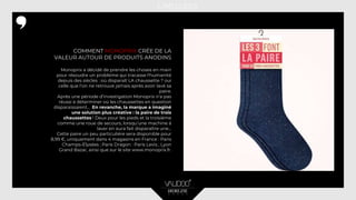 COMMENT MONOPRIX CRÉE DE LA
VALEUR AUTOUR DE PRODUITS ANODINS
Monoprix a décidé de prendre les choses en main
pour résoudre un problème qui tracasse l'humanité
depuis des siècles : où disparaît LA chaussette ? oui
celle que l'on ne retrouve jamais après avoir lavé sa
paire.
Après une période d’investigation Monoprix n'a pas
réussi à déterminer où les chaussettes en question
disparaissaient... En revanche, la marque a imaginé
une solution plus créative : la paire de trois
chaussettes ! Deux pour les pieds et la troisième
comme une roue de secours, lorsqu’une machine à
laver en aura fait disparaître une...
Cette paire un peu particulière sera disponible pour
8,99 €, uniquement dans 4 magasins en France : Paris
Champs-Élysées ; Paris Dragon : Paris Levis ; Lyon
Grand Bazar, ainsi que sur le site www.monoprix.fr.
 