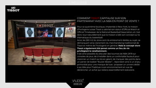 COMMENT TISSOT CAPITALISE SUR SON
PARTENARIAT AVEC LA NBA EN POINT DE VENTE ?
Pour sa quatrième boutique, implantée à New-York, la maison
d’horlogerie suisse Tissot a valorisé son statut d’Official Watch et
Official Timekeeper de la National Basketball Association, et c’est
donc tout naturellement que la maison a bâti son concept sur la
thématique du basketball.
Ainsi, les 260 m2 du store sont-ils entièrement dédiés au sujet, se
démarquant ainsi clairement du merchandising traditionnel de
Tissot et même de l’horlogerie en général. Mais le concept store
Tissot a également été pensé comme un lieu de vie
privilégiant le retailtainment.
Il est ainsi possible d’y discuter des tournois de NBA 2K19 sur
consoles de jeux, de s’installer dans un confortable fauteuil pour
visionner un match sur écran géant, de marquer des points dans
un panier de basket “Buzzer Beater”... répondant ainsi à un enjeu
primordial pour une marque de luxe : proposer un univers dédié
à sa cible pour l’habituer à son environnement en vue de
déclencher un achat qui restera essentiellement statutaire.
 