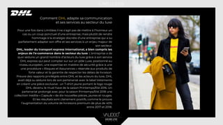 Comment DHL adapte sa communication
et ses services au secteur du luxe
Pour une fois dans Limitless il ne s’agit pas de mettre à l’honneur un
cas ou un coup ponctuel d’une entreprise, mais plutôt de rendre
hommage à la stratégie discrète d’une entreprise qui a su
parfaitement adapter son offre et ses services à un enjeu majeur de
son secteur.
DHL, leader du transport express international, a bien compris les
enjeux de l’e-commerce dans le secteur du luxe. L’entreprise a de
quoi séduire un grand nombre d’acteurs du luxe grâce à son service
DHL express qui peut compter sur sur un pôle Luxe, positionné au
niveau européen, une expertise en matière de sécurité grâce à une
une procédure « Risques et Assurances » réservée aux produits de
forte valeur et la garantie de respecter les délais de livraison.
Preuve des rapports privilégiés entre DHL et les acteurs du luxe, DHL
avait déjà su séduire lors de son partenariat avec le label Vetements
en créant une pièce exclusive : un T-shirt jaune portant le logo rouge
DHL devenu le must have de la saison Printemps/Eté 2016. Un
partenariat prolongé avec pour la saison Printemps/Eté 2018 une
collection inédite « Capsule » de dix nouvelles pièces, jaunes et rouges.
Et les résultats sont clairement positifs, comme le prouve
l’augmentation du volume de livraisons premium de plus de 40%
entre 2017 et 2018.
 