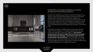 COMMENT LUFTHANSA DÉNONCE UN USAGE
BLOQUANT POUR SON BUSINESS ?
D’après des médias tels que TIME ou Vanity Fair, chaque année,
de plus en plus de personnes publient ou envoient de fausses
photos de leurs vacances. Pas le temps de voyager, pas
l’argent…alors que la pression sociale liée au tourisme est, elle, de
plus en plus importante. Pour encourager au voyage, aux vraies
découvertes, Lufthansa a imaginé une opération sous la forme
d’une véritable exposition photographique, lors de la Triennale de
Milan.
Cependant, les photos n’étaient pas de vraies photos, de lieux
réels, mais de majestueux montages réalisés par des artistes,
mêlant des paysages ou des lieux différents. Une manière
innovante pour cet acteur majeur dans le secteur du voyage
de faire passer son message : il n’y a qu’une seule voie vers
l’authenticité. C’est l’expérience. Par ce message comme par
cette activation, la marque espère ainsi faire revenir sur ses vols
tous les voyageurs par procuration, tout en créant une expérience
artistique valorisante pour l’image de la marque.
 