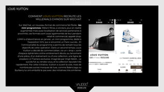 COMMENT LOUIS VUITTON RECRUTE LES
MILLENIALS CHINOIS SUR WECHAT
Sur WeChat, un nouveau format de commerce fait florès : les
mini programmes. Mêlant filtres, e-stickers, jeux en réalité
augmentée mais aussi localisation de services partenaires à
proximité, ces formats sont aussi agrémentés de leur pendant
retail et commercial, appelé drop.
LVMH a d’abord lancé, en janvier, un mini programme, dédié à
l’exposition VVV, qui a rencontré un franc succès… Et
l’omnicanalité du programme a permis de remplir tous les
objectifs de cette opération. Dans un second temps, Louis
Vuitton a décidé de commercialiser, via un « drop », sorte
d’espace éphémère online entièrement dévolu au lancement
d’une pièce, d’un événement ou d’une collection, une ligne de
sneakers LV Trainers exclusive, imaginée par Virgil Abloh... Le
succès fut au rendez-vous, et la collection épuisée très
rapidement. Par cette initiative, Vuitton a ouvert la voie, mais de
nombreuses autres marques de luxe, comme Balenciaga ou
Burberry lui ont emboîté le pas avec des initiatives très similaires.
 