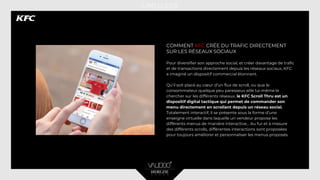 COMMENT KFC CRÉE DU TRAFIC DIRECTEMENT
SUR LES RÉSEAUX SOCIAUX
Pour diversifier son approche social, et créer davantage de trafic
et de transactions directement depuis les réseaux sociaux, KFC
a imaginé un dispositif commercial étonnant.
Qu’il soit placé au cœur d’un flux de scroll, ou que le
consommateur quelque peu paresseux aille lui-même le
chercher sur les différents réseaux, le KFC Scroll Thru est un
dispositif digital tactique qui permet de commander son
menu directement en scrollant depuis un réseau social.
Totalement interactif, il se présente sous la forme d’une
enseigne virtuelle dans laquelle un vendeur propose les
différents menus de manière interactive… Au fur et à mesure
des différents scrolls, différentes interactions sont proposées
pour toujours améliorer et personnaliser les menus proposés.
 