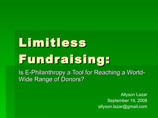 Limitless Fundraising: Is E-Philanthropy a Tool for Reaching a World-Wide Range of Donors? Allyson Lazar September 19, 2008 [email_address] 