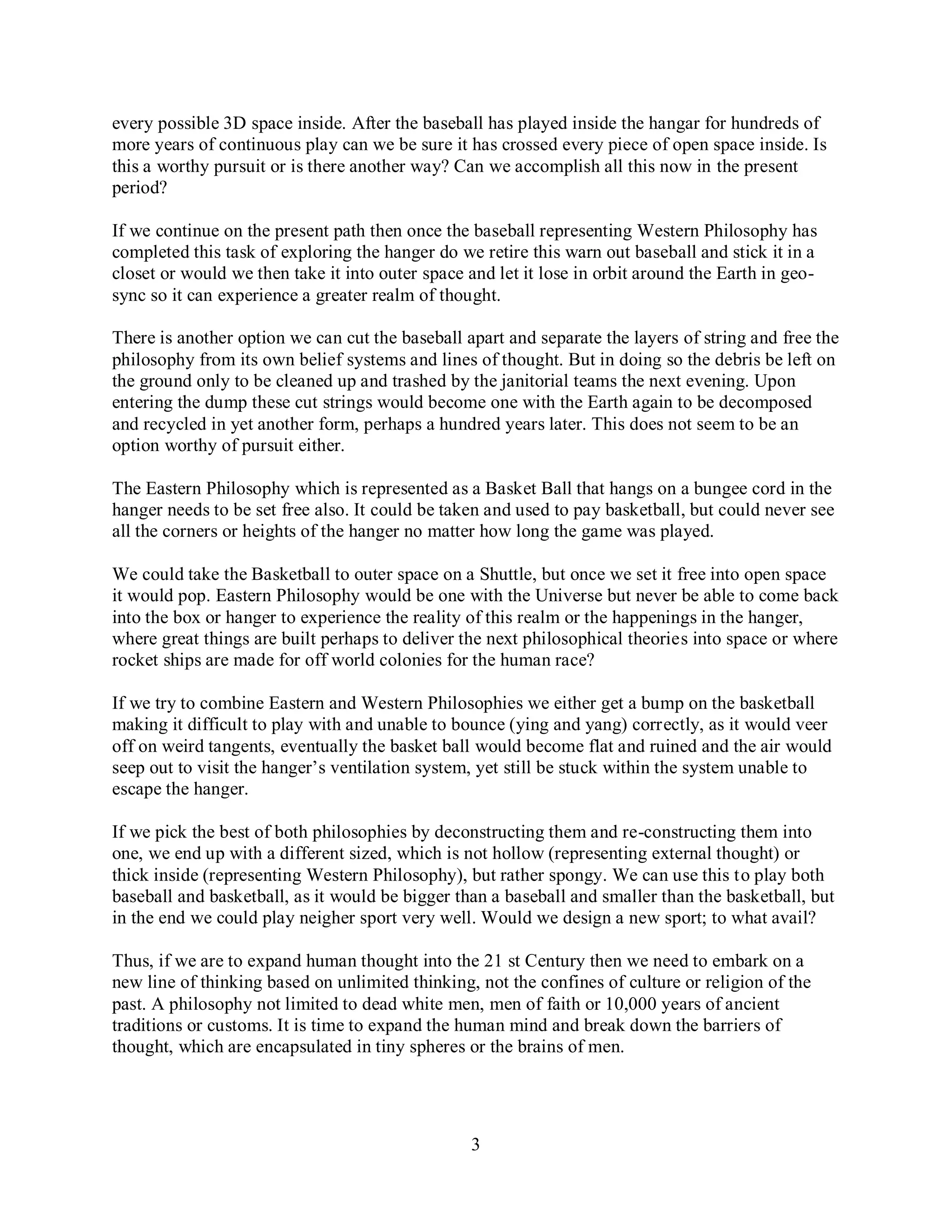 3
every possible 3D space inside. After the baseball has played inside the hangar for hundreds of
more years of continuous play can we be sure it has crossed every piece of open space inside. Is
this a worthy pursuit or is there another way? Can we accomplish all this now in the present
period?
If we continue on the present path then once the baseball representing Western Philosophy has
completed this task of exploring the hanger do we retire this warn out baseball and stick it in a
closet or would we then take it into outer space and let it lose in orbit around the Earth in geo-
sync so it can experience a greater realm of thought.
There is another option we can cut the baseball apart and separate the layers of string and free the
philosophy from its own belief systems and lines of thought. But in doing so the debris be left on
the ground only to be cleaned up and trashed by the janitorial teams the next evening. Upon
entering the dump these cut strings would become one with the Earth again to be decomposed
and recycled in yet another form, perhaps a hundred years later. This does not seem to be an
option worthy of pursuit either.
The Eastern Philosophy which is represented as a Basket Ball that hangs on a bungee cord in the
hanger needs to be set free also. It could be taken and used to pay basketball, but could never see
all the corners or heights of the hanger no matter how long the game was played.
We could take the Basketball to outer space on a Shuttle, but once we set it free into open space
it would pop. Eastern Philosophy would be one with the Universe but never be able to come back
into the box or hanger to experience the reality of this realm or the happenings in the hanger,
where great things are built perhaps to deliver the next philosophical theories into space or where
rocket ships are made for off world colonies for the human race?
If we try to combine Eastern and Western Philosophies we either get a bump on the basketball
making it difficult to play with and unable to bounce (ying and yang) correctly, as it would veer
off on weird tangents, eventually the basket ball would become flat and ruined and the air would
seep out to visit the hanger’s ventilation system, yet still be stuck within the system unable to
escape the hanger.
If we pick the best of both philosophies by deconstructing them and re-constructing them into
one, we end up with a different sized, which is not hollow (representing external thought) or
thick inside (representing Western Philosophy), but rather spongy. We can use this to play both
baseball and basketball, as it would be bigger than a baseball and smaller than the basketball, but
in the end we could play neigher sport very well. Would we design a new sport; to what avail?
Thus, if we are to expand human thought into the 21 st Century then we need to embark on a
new line of thinking based on unlimited thinking, not the confines of culture or religion of the
past. A philosophy not limited to dead white men, men of faith or 10,000 years of ancient
traditions or customs. It is time to expand the human mind and break down the barriers of
thought, which are encapsulated in tiny spheres or the brains of men.
 