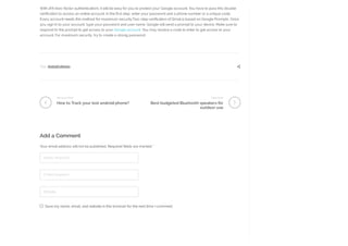Your email address will not be published. Required fields are marked *
Name (required)
E-Mail (required)
Website
Save my name, email, and website in this browser for the next time I comment.
Previous Post
How to Track your lost android phone?
Next Post
Best budgeted Bluetooth speakers for
outdoor use
With 2FA (two-factor authentication), it will be easy for you to protect your Google account. You have to pass this double
verification to access an online account. In the first step, enter your password and a phone number or a unique code.
Every account needs this method for maximum security.Two-step verification of Gmail is based on Google Prompts. Once
you sign in to your account, type your password and user name. Google will send a prompt to your device. Make sure to
respond to this prompt to get access to your Google account. You may receive a code to enter to get access to your
account. For maximum security, try to create a strong password.
Tags: Android phones 
Add a Comment
 