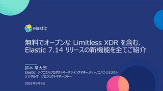 1
無料でオープンな Limitless XDR を含む、
Elastic 7.14 リリースの新機能を全てご紹介
2021年9⽉8⽇
鈴⽊ 章太郎
Elastic テクニカルプロダクトマーケティングマネージャー/エバンジェリスト
デジタル庁 プロジェクトマネージャー
 