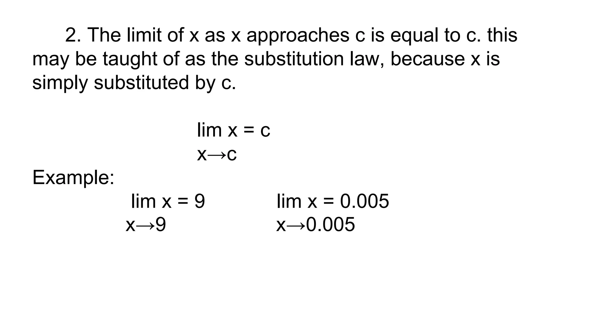 2. The limit of x as x approaches c is equal to c. this
may be taught of as the substitution law, because x is
simply substituted by c.
lim x = c
x→c
Example:
lim x = 9 lim x = 0.005
x→9 x→0.005
 