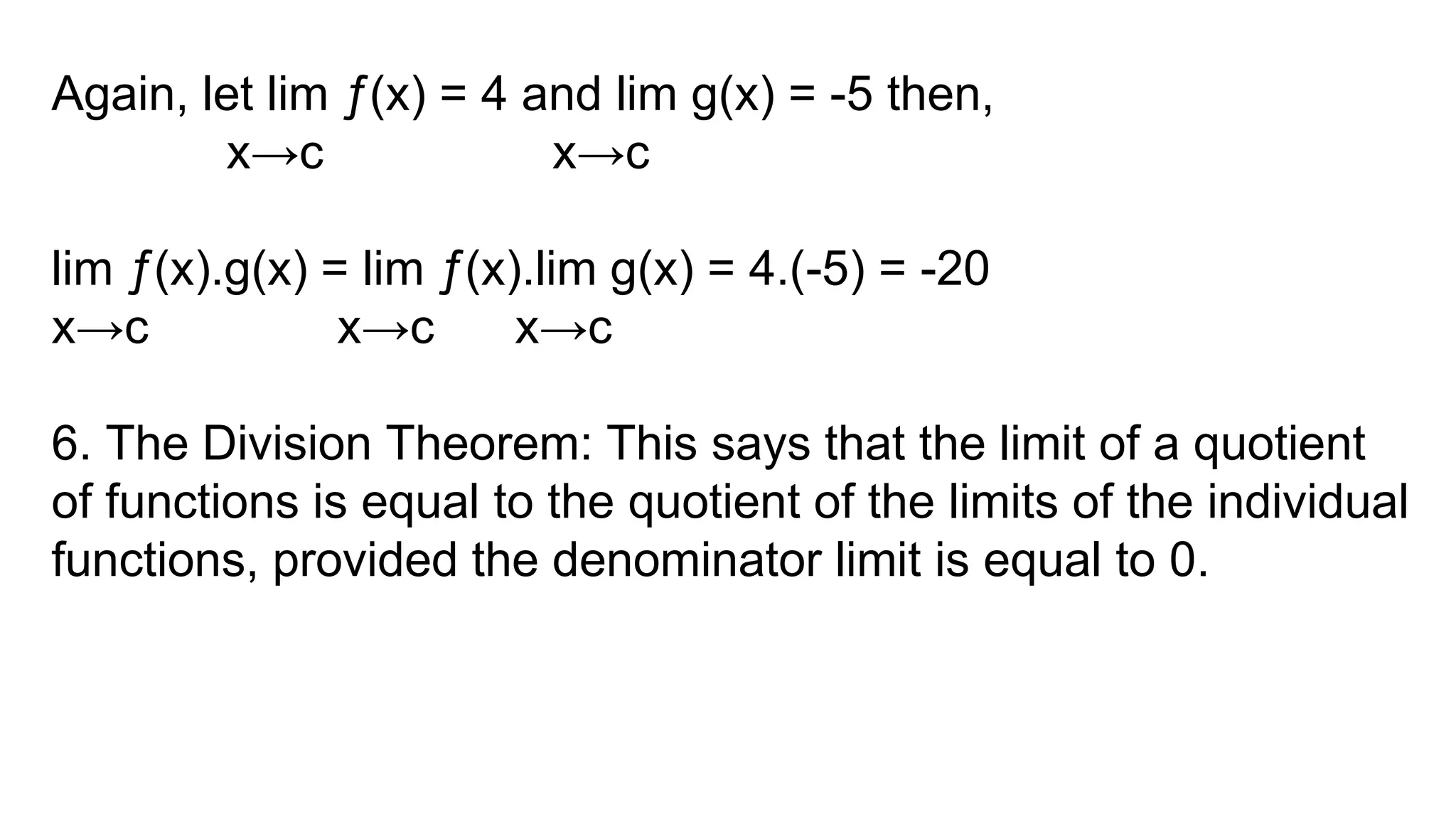 Again, let lim ƒ(x) = 4 and lim g(x) = -5 then,
x→c x→c
lim ƒ(x).g(x) = lim ƒ(x).lim g(x) = 4.(-5) = -20
x→c x→c x→c
6. The Division Theorem: This says that the limit of a quotient
of functions is equal to the quotient of the limits of the individual
functions, provided the denominator limit is equal to 0.
 