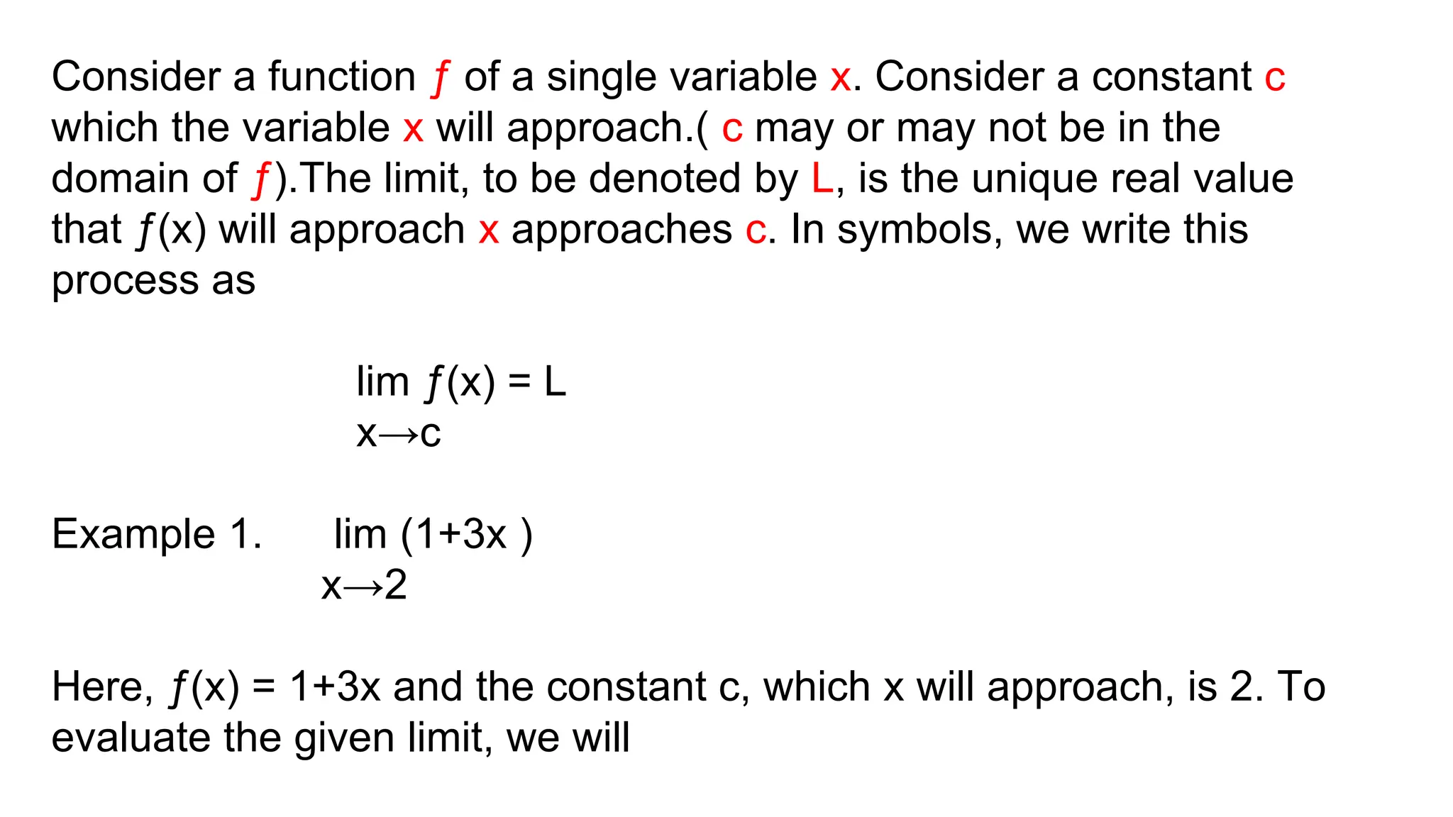 Consider a function ƒ of a single variable x. Consider a constant c
which the variable x will approach.( c may or may not be in the
domain of ƒ).The limit, to be denoted by L, is the unique real value
that ƒ(x) will approach x approaches c. In symbols, we write this
process as
lim ƒ(x) = L
x→c
Example 1. lim (1+3x )
x→2
Here, ƒ(x) = 1+3x and the constant c, which x will approach, is 2. To
evaluate the given limit, we will
 