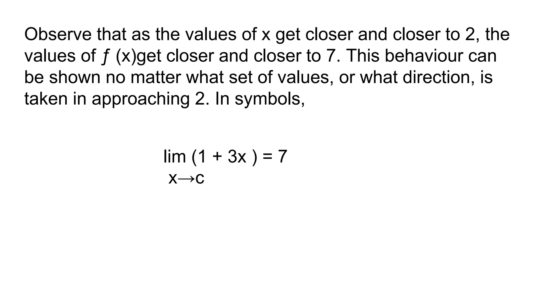 Observe that as the values of x get closer and closer to 2, the
values of ƒ (x)get closer and closer to 7. This behaviour can
be shown no matter what set of values, or what direction, is
taken in approaching 2. In symbols,
lim (1 + 3x ) = 7
x→c
 