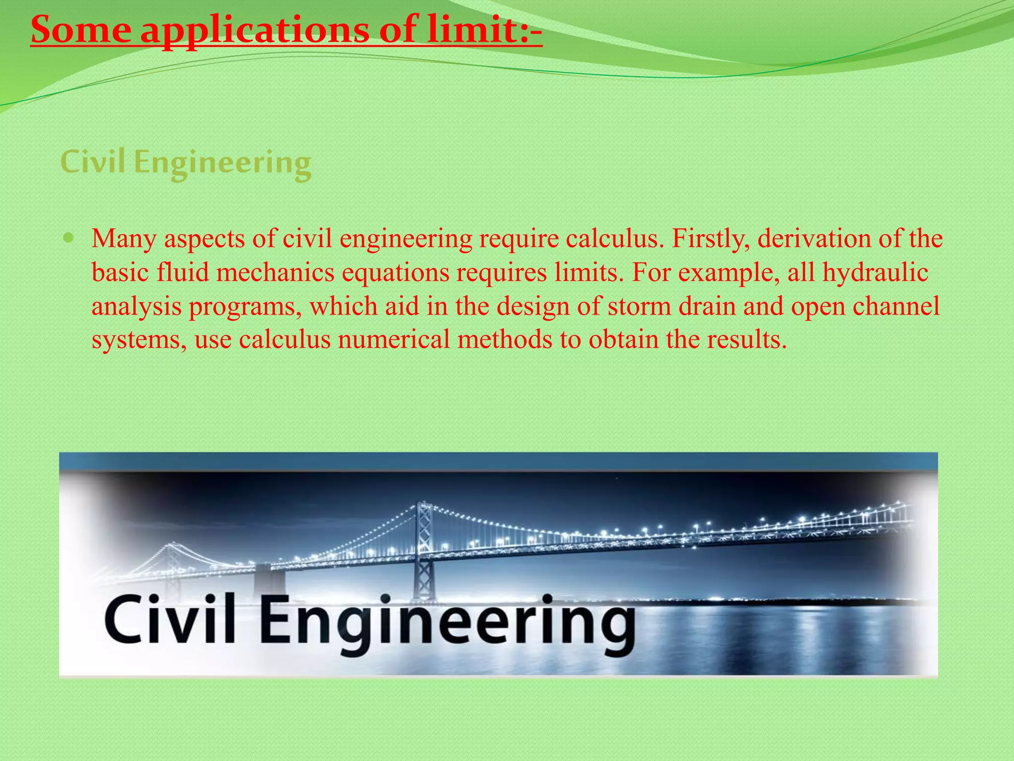 CivilEngineering
 Many aspects of civil engineering require calculus. Firstly, derivation of the
basic fluid mechanics equations requires limits. For example, all hydraulic
analysis programs, which aid in the design of storm drain and open channel
systems, use calculus numerical methods to obtain the results.
Some applications of limit:-
 