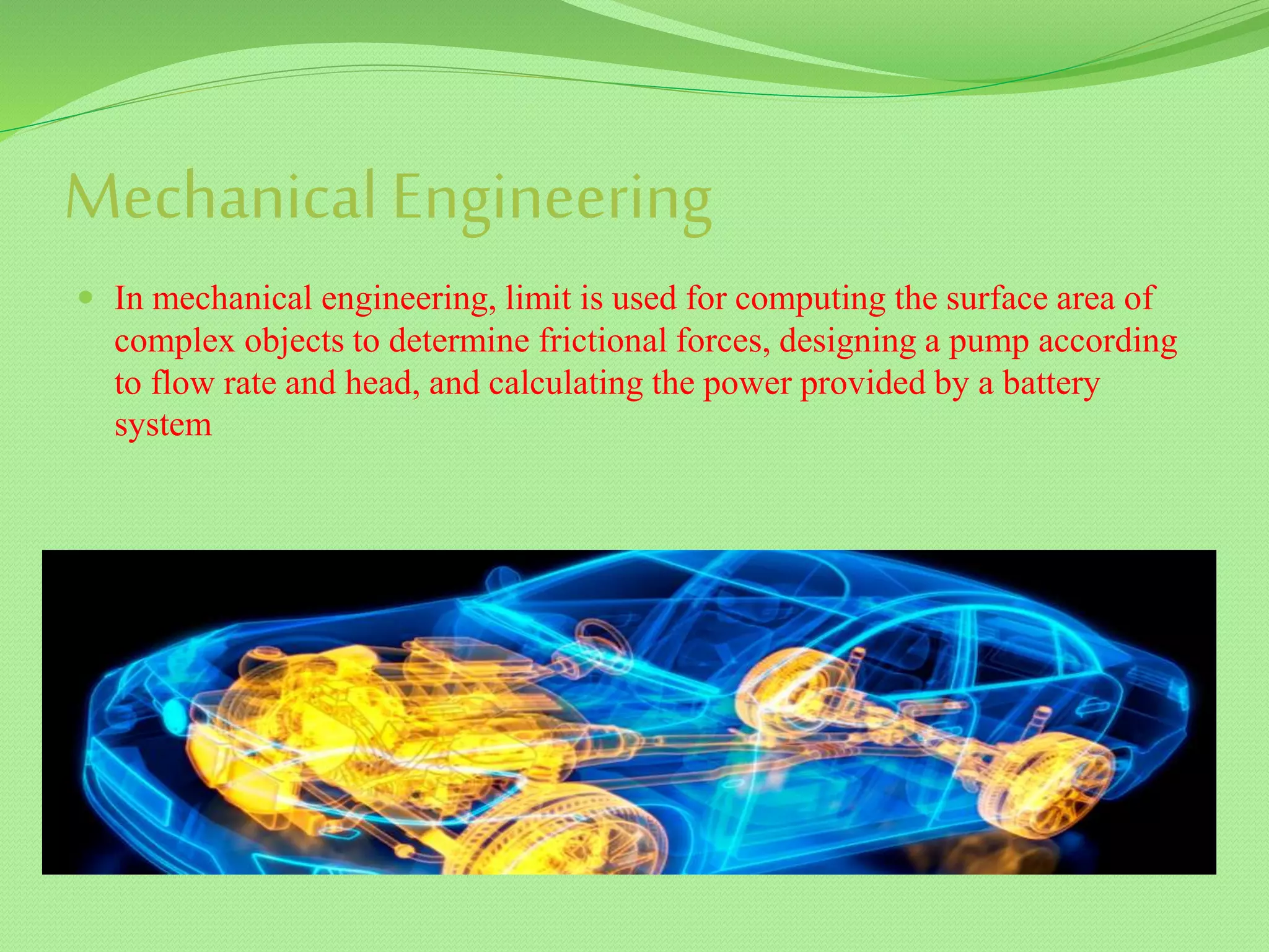 Mechanical Engineering
 In mechanical engineering, limit is used for computing the surface area of
complex objects to determine frictional forces, designing a pump according
to flow rate and head, and calculating the power provided by a battery
system
 