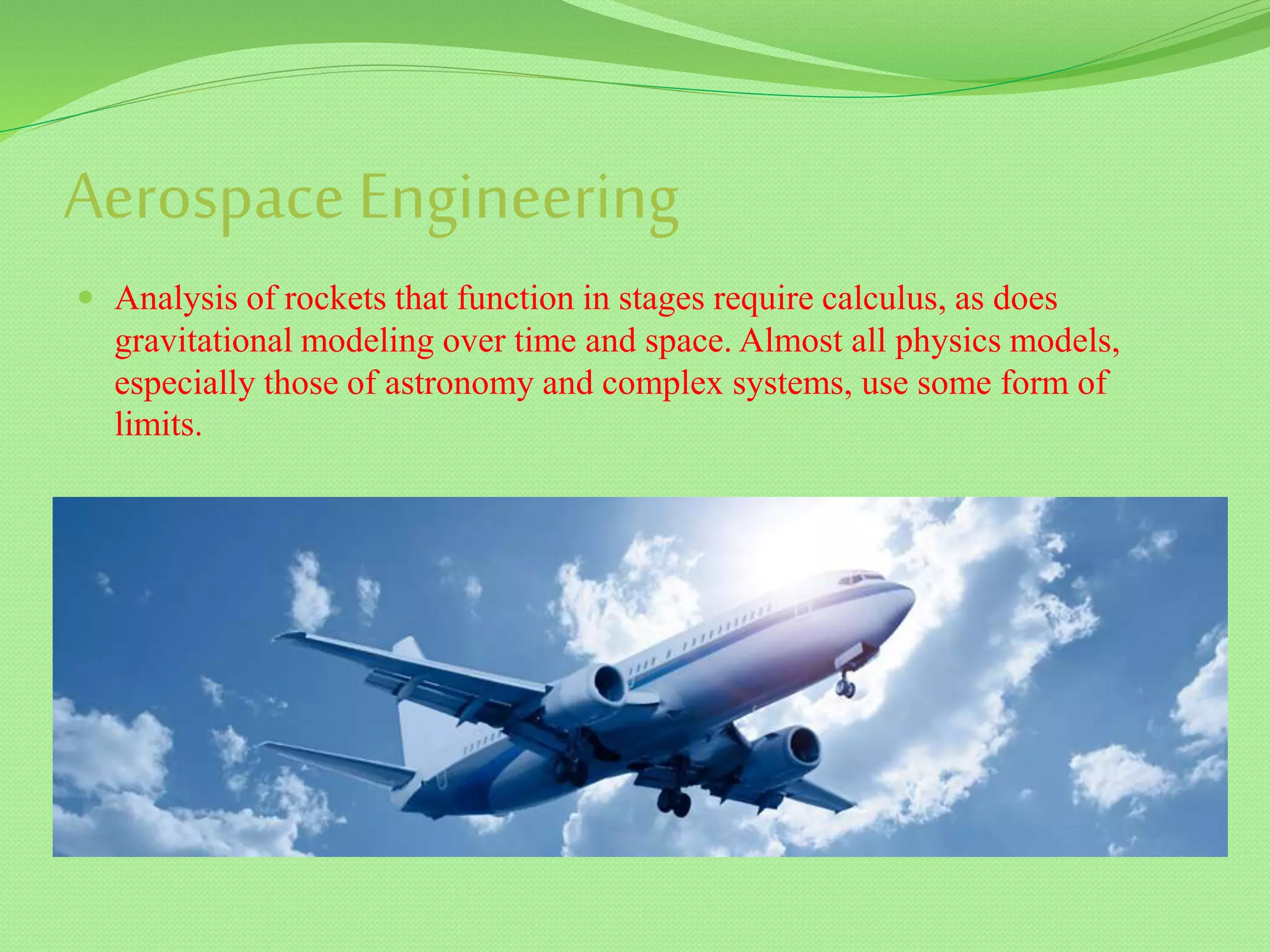 Aerospace Engineering
 Analysis of rockets that function in stages require calculus, as does
gravitational modeling over time and space. Almost all physics models,
especially those of astronomy and complex systems, use some form of
limits.
 