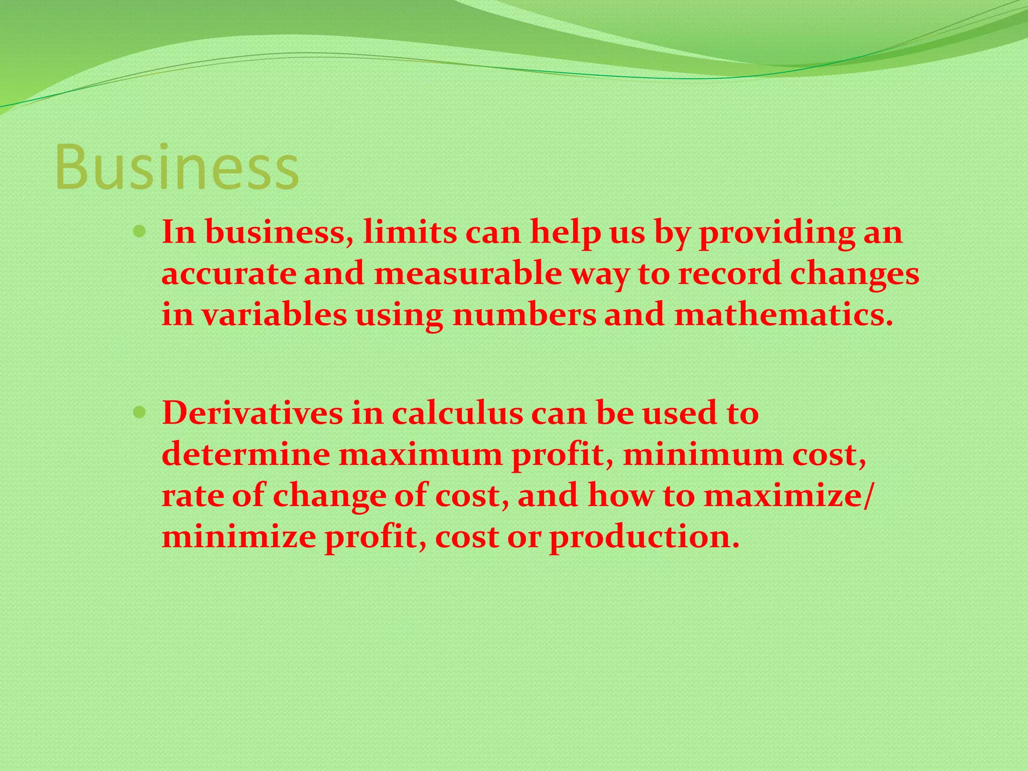 Business
 In business, limits can help us by providing an
accurate and measurable way to record changes
in variables using numbers and mathematics.
 Derivatives in calculus can be used to
determine maximum profit, minimum cost,
rate of change of cost, and how to maximize/
minimize profit, cost or production.
 