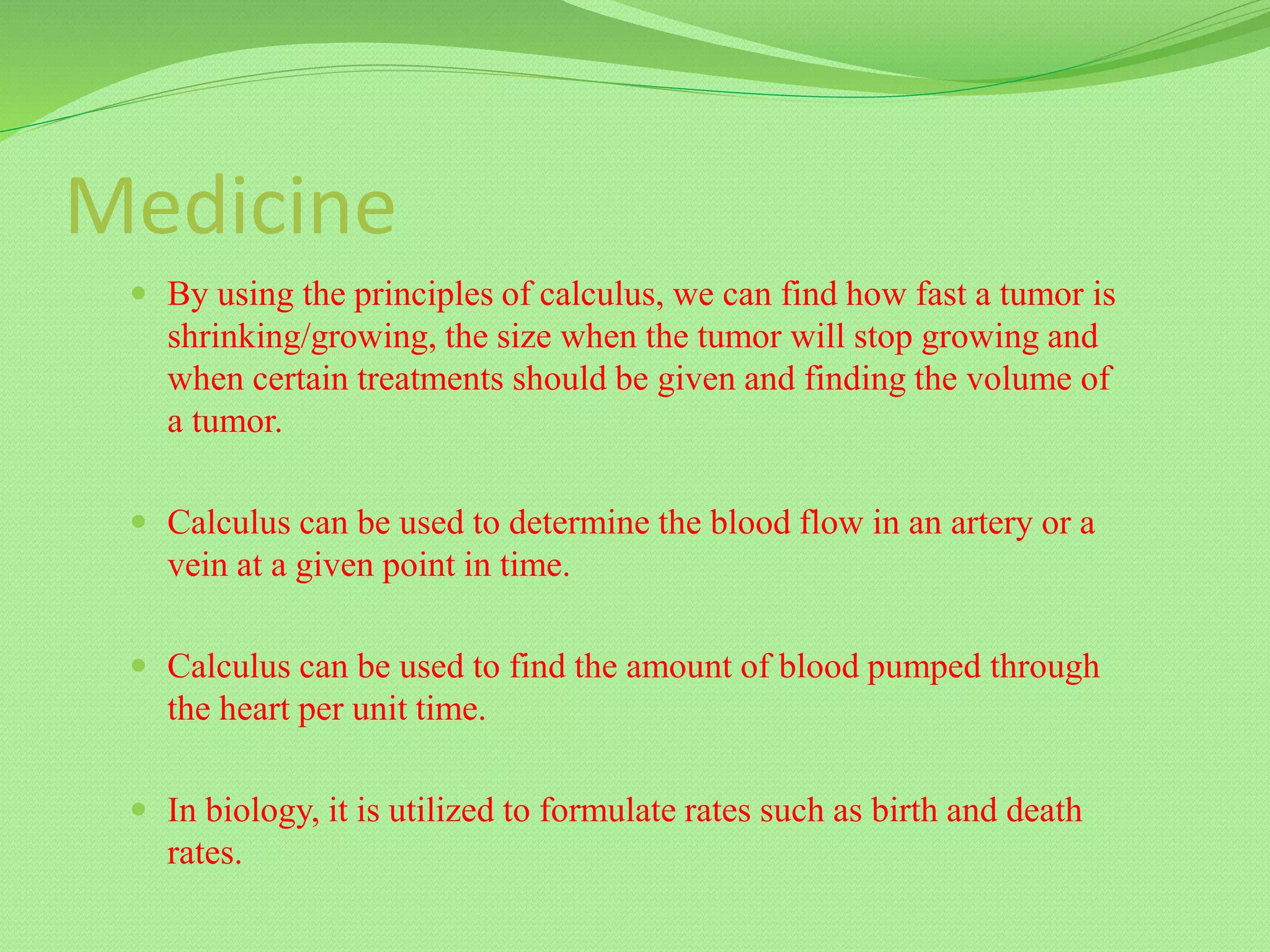 Medicine
 By using the principles of calculus, we can find how fast a tumor is
shrinking/growing, the size when the tumor will stop growing and
when certain treatments should be given and finding the volume of
a tumor.
 Calculus can be used to determine the blood flow in an artery or a
vein at a given point in time.
 Calculus can be used to find the amount of blood pumped through
the heart per unit time.
 In biology, it is utilized to formulate rates such as birth and death
rates.
 