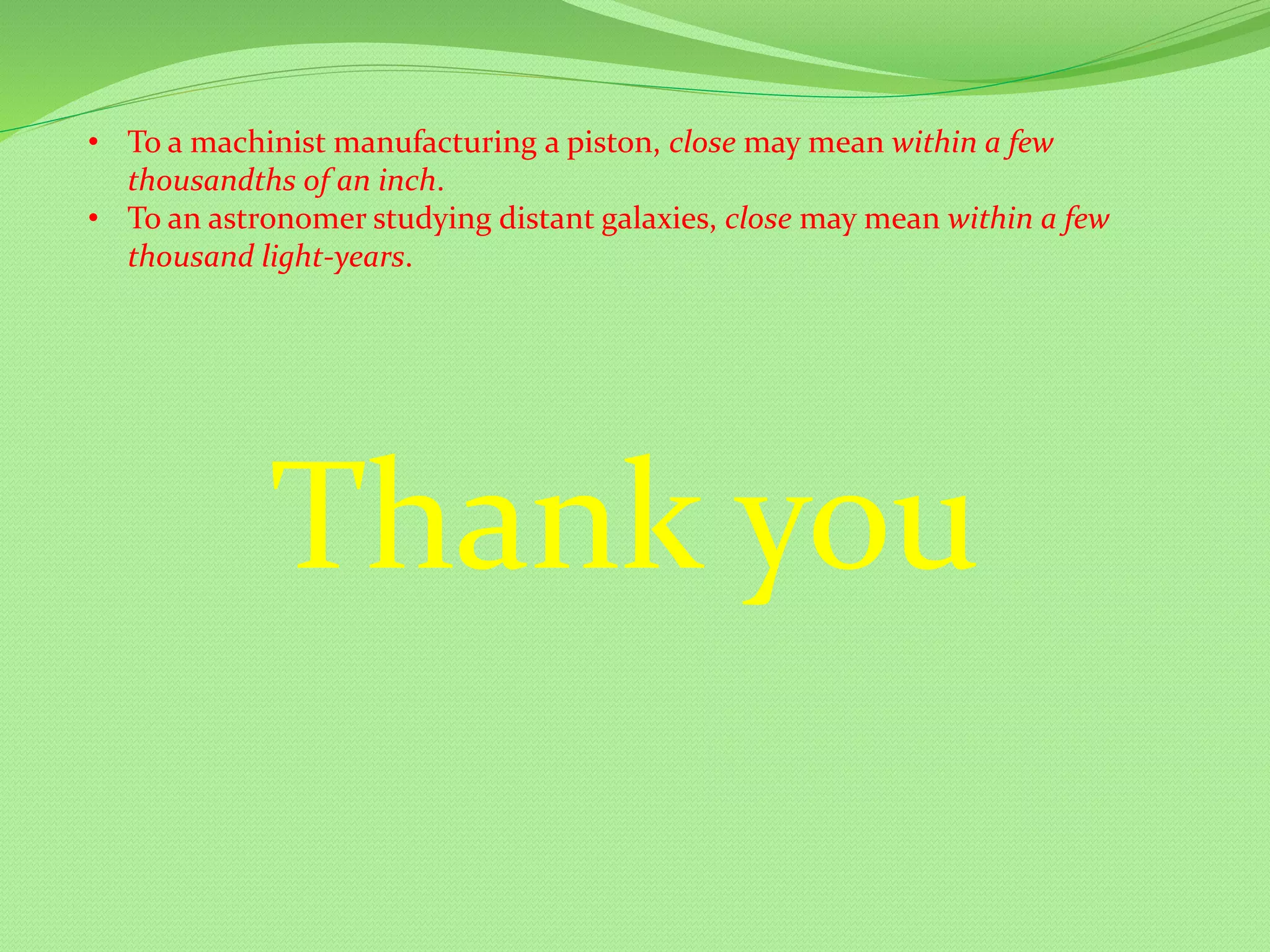 • To a machinist manufacturing a piston, close may mean within a few
thousandths of an inch.
• To an astronomer studying distant galaxies, close may mean within a few
thousand light-years.
Thank you
 