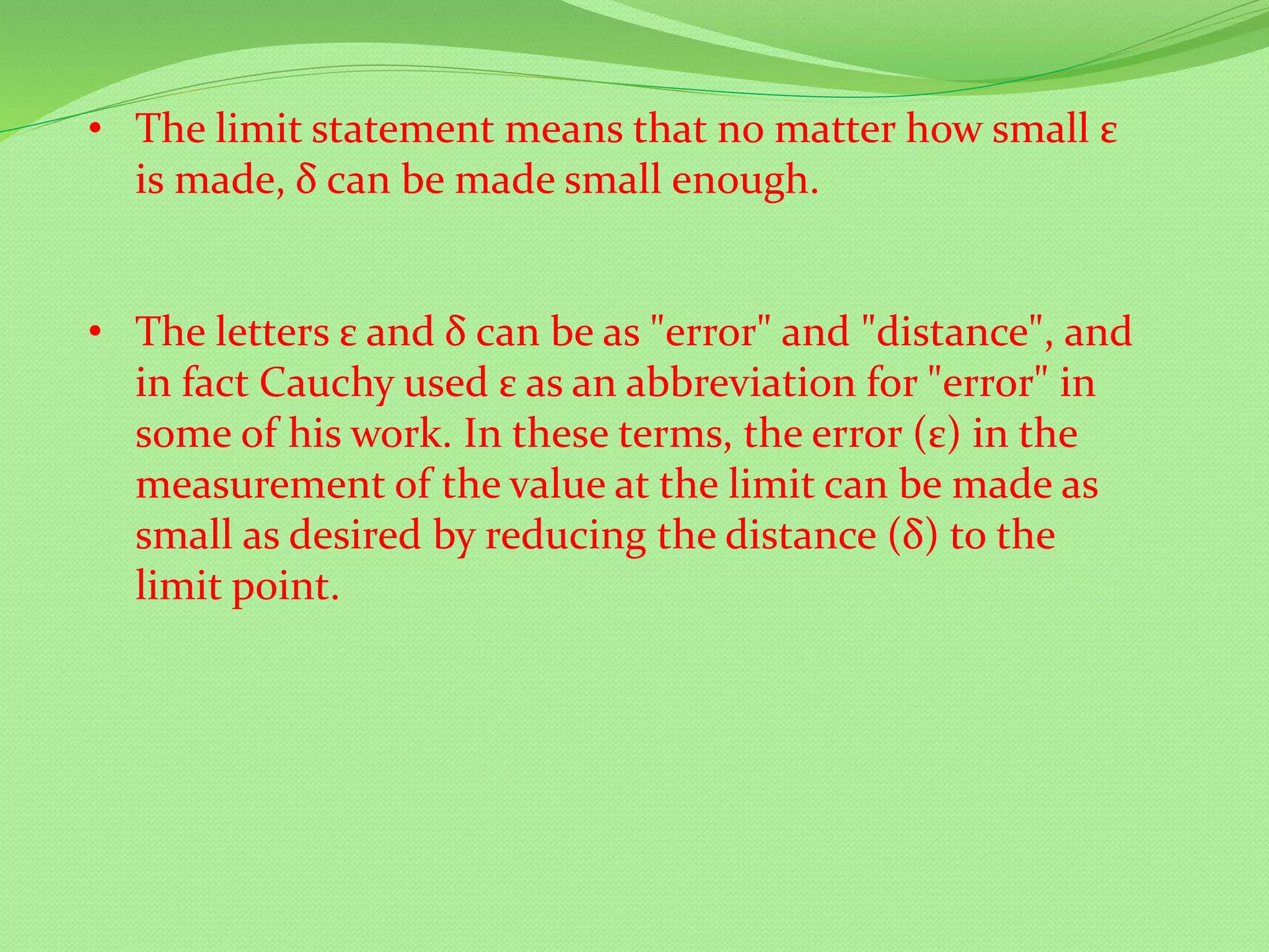 • The limit statement means that no matter how small ε
is made, δ can be made small enough.
• The letters ε and δ can be as "error" and "distance", and
in fact Cauchy used ε as an abbreviation for "error" in
some of his work. In these terms, the error (ε) in the
measurement of the value at the limit can be made as
small as desired by reducing the distance (δ) to the
limit point.
 