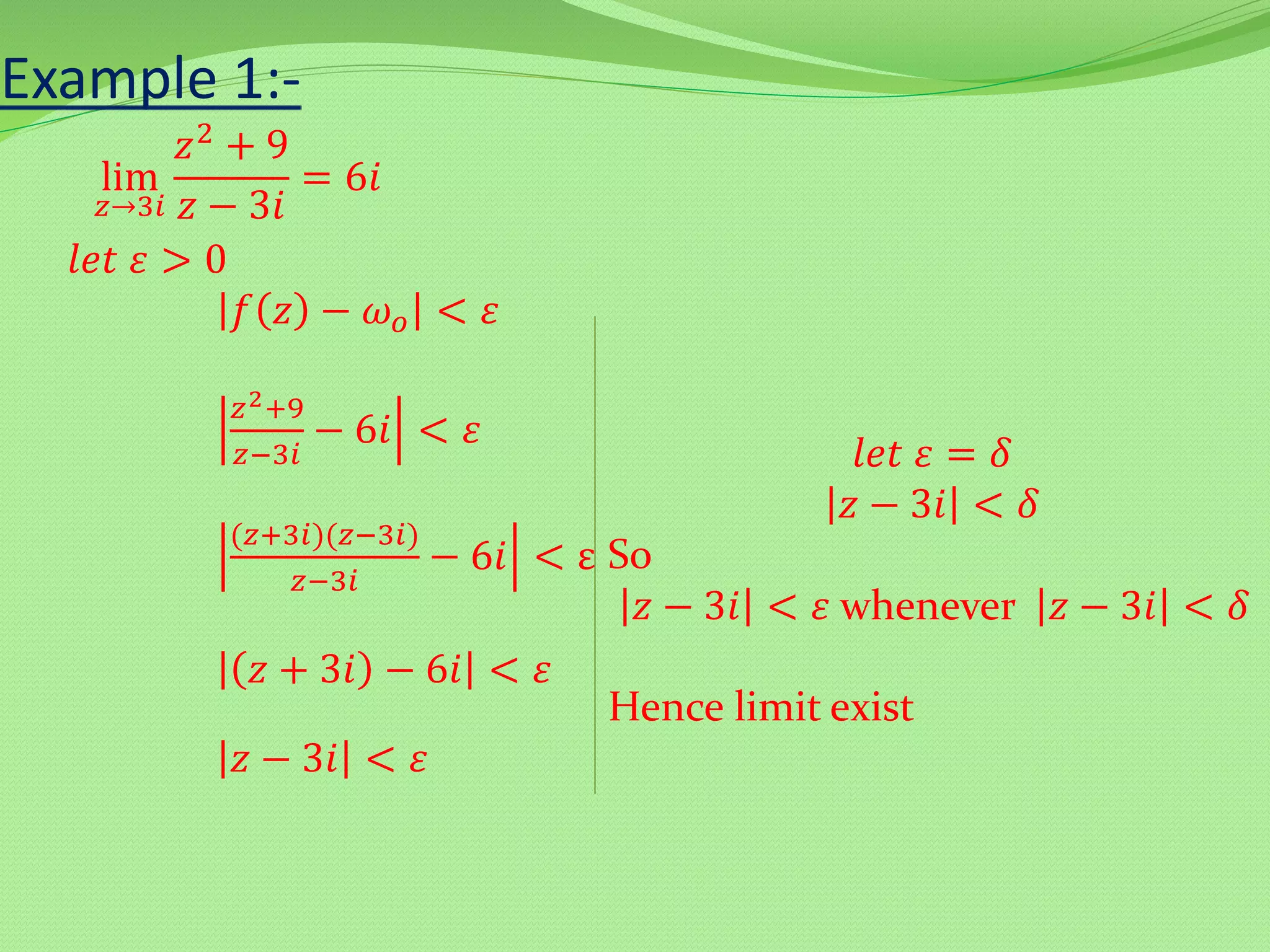 lim
𝑧→3𝑖
𝑧2 + 9
𝑧 − 3𝑖
= 6𝑖
𝑙𝑒𝑡 𝜀 > 0
𝑓 𝑧 − 𝜔 𝑜 < 𝜀
𝑧2+9
𝑧−3𝑖
− 6𝑖 < 𝜀
(𝑧+3𝑖)(𝑧−3𝑖)
𝑧−3𝑖
− 6𝑖 < ε
𝑧 + 3𝑖 − 6𝑖 < 𝜀
𝑧 − 3𝑖 < 𝜀
𝑙𝑒𝑡 𝜀 = 𝛿
𝑧 − 3𝑖 < 𝛿
So
𝑧 − 3𝑖 < 𝜀 whenever 𝑧 − 3𝑖 < 𝛿
Hence limit exist
Example 1:-
 