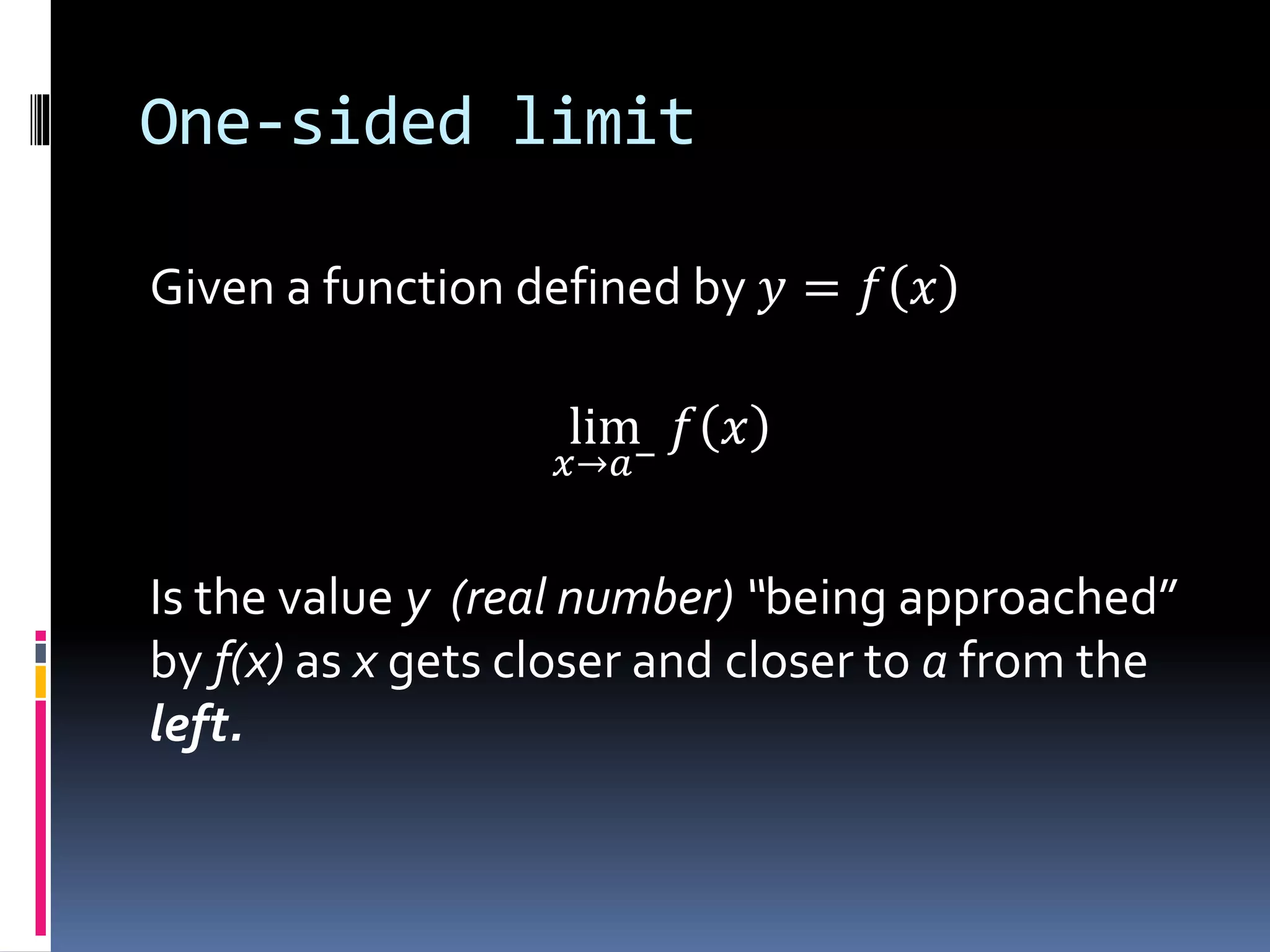 One-sided limit
Given a function defined by 𝑦 = 𝑓 𝑥
lim
𝑥→𝑎−
𝑓 𝑥
Is the value y (real number) “being approached”
by f(x) as x gets closer and closer to a from the
left.
 