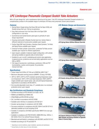 3
flowserve.com
LPC Limitorque Pneumatic Compact Scotch Yoke Actuators
With a 25-year design life* and a maintenance interval up to five years*, the LPC Limitorque Pneumatic Compact actuator is a
complementary product to the available range of Limitorque LPS heavy-duty pneumatic Scotch yoke actuators.
Features
•	 Spring Return Single Acting (Fail Close CW and Fail Open CCW) and
Double Acting (Fail Last / Fail-as-is) executions
•	 Easy field conversion from Fail Close CW to Fail Open CCW
configuration or vice versa
•	 Symmetrical and Canted Scotch yoke types to perfectly fit valve
torque requirement
•	 Housing constructed in Nodular Ductile Cast Iron; Carbon Steel or
different materials of construction available upon request.
•	 Carbon Steel ENP lined Cylinders; Stainless Steel Cylinders, Tie Rods
and Spool Pieces available upon request
•	 External Tie Rods cylinder construction; protected Tie Rods version
available upon request for offshore applications
•	 Upon request, available in balanced weight configuration, with cylinder
and spring installed on opposite sides of central body**
•	 Suitable for use in on/off, modulating and control valve application
in general service, protective service and safety applications such as
ESD or HIPPS
•	 Full range of accessories: switchboxes, positioners; ESD and PST
functionalities; custom control panels; fire protection;		
manual overrides
Specifications
•	 Torque range from 50 Nm (37 ft-lb) up to 5500 Nm (4057 ft-lb)**
•	 Maximum allowable working pressure (MAWP): 12 barg (174 PSIG)
•	 -29°C to 100°C (-20°F to 212°F) standard operating temperature range;
Low temperature -60°C (-76°F) and high temperature 160°C (320°F)
ranges available upon request (polar, cold, arid and tropical temperature
requirements in accordance with IEC 60721)
•	 End mounted adjustable travel stop ± 5°, available also in an enclosed
protected version upon request
Key Certifications and Standards Compliance
•	 Certified according to ATEX 94/9/EC Ex II 2GD c IIC T6
•	 NEMA4 and NEMA4X per NEMA 250
•	 IP66/IP66M and IP67/IP67M certified
•	 SIL 3 certified in accordance with IEC 61508
•	 Available valve interface in compliance with ISO 5211
•	 Actuator spring design in compliance with EN 13906
•	 Corrosion protection in compliance with ISO 12944-2 and EN 15714-3;
optionally available up to and including C5-M
•	 Available in compliance with NACE specification MR0175 for sour gas
applications
•	 Available in compliance with PED 97/23/EC, ASME BPVC Sec. VIII Div. 1,
EN 13445-3 Part 2 for Unfired Pressure Vessels
•	 Manufactured and tested in compliance with ISO 9001 and EN 15714-3
•	 Available according to CU TR and GOST-R
LPC Spring Return With Manual Override
LPC Double Acting Without Manual Override
LPC Double Acting With Manual Override
LPC Spring Return Without Manual Override
LPC Modular Design and Accessories
LPC Special (Balanced Weight) Configuration,
With Cylinder and Spring Installed on Opposite
Sides of Central Body
*	 Depending on service conditions, proper installation, operation and maintenance.
**	Consult factory for other sizes or for more information.
Swanson Flo | 800-288-7926 | www.swansonflo.com
 