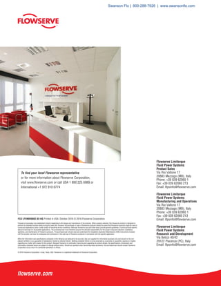Flowserve Limitorque
Fluid Power Systems
Product Sales
Via Rio Vallone 17
20883 Mezzago (MB), Italy
Phone: +39 039 62060 1
Fax: +39 039 62060 213
Email: lfpsinfo@flowserve.com
Flowserve Limitorque
Fluid Power Systems
Manufacturing and Operations
Via Rio Vallone 17
20883 Mezzago (MB), Italy
Phone: +39 039 62060 1
Fax: +39 039 62060 213
Email: lfpsinfo@flowserve.com
Flowserve Limitorque
Fluid Power Systems
Research and Development
Via Belizzi 40/42
29122 Piacenza (PC), Italy
Email: lfpsinfo@flowserve.com
To find your local Flowserve representative
or for more information about Flowserve Corporation,
visit www.flowserve.com or call USA 1 800 225 6989 or
International +1 972 910 0774
FCD LFENBR0002-03-AQ Printed in USA. October 2016 © 2016 Flowserve Corporation.
Flowserve Corporation has established industry leadership in the design and manufacture of its products. When properly selected, this Flowserve product is designed to
perform its intended function safely during its useful life. However, the purchaser or user of Flowserve products should be aware that Flowserve products might be used in
numerous applications under a wide variety of industrial service conditions. Although Flowserve can (and often does) provide general guidelines, it cannot provide specific
data and warnings for all possible applications. The purchaser/user must therefore assume the ultimate responsibility for the proper sizing and selection, installation,
operation, and maintenance of Flowserve products. The purchaser/user should read and understand the Installation Operation Maintenance (IOM) instructions included
with the product, and train its employees and contractors in the safe use of Flowserve products in connection with the specific application.
While the information and specifications contained in this literature are believed to be accurate, they are supplied for informative purposes only and should not be con-
sidered certified or as a guarantee of satisfactory results by reliance thereon. Nothing contained herein is to be construed as a warranty or guarantee, express or implied,
regarding any matter with respect to this product. Because Flowserve is continually improving and upgrading its product design, the specifications, dimensions and
information contained herein are subject to change without notice. Should any question arise concerning these provisions, the purchaser/user should contact Flowserve
Corporation at any one of its worldwide operations or offices.
© 2016 Flowserve Corporation, Irving, Texas, USA. Flowserve is a registered trademark of Flowserve Corporation.
Swanson Flo | 800-288-7926 | www.swansonflo.com
 