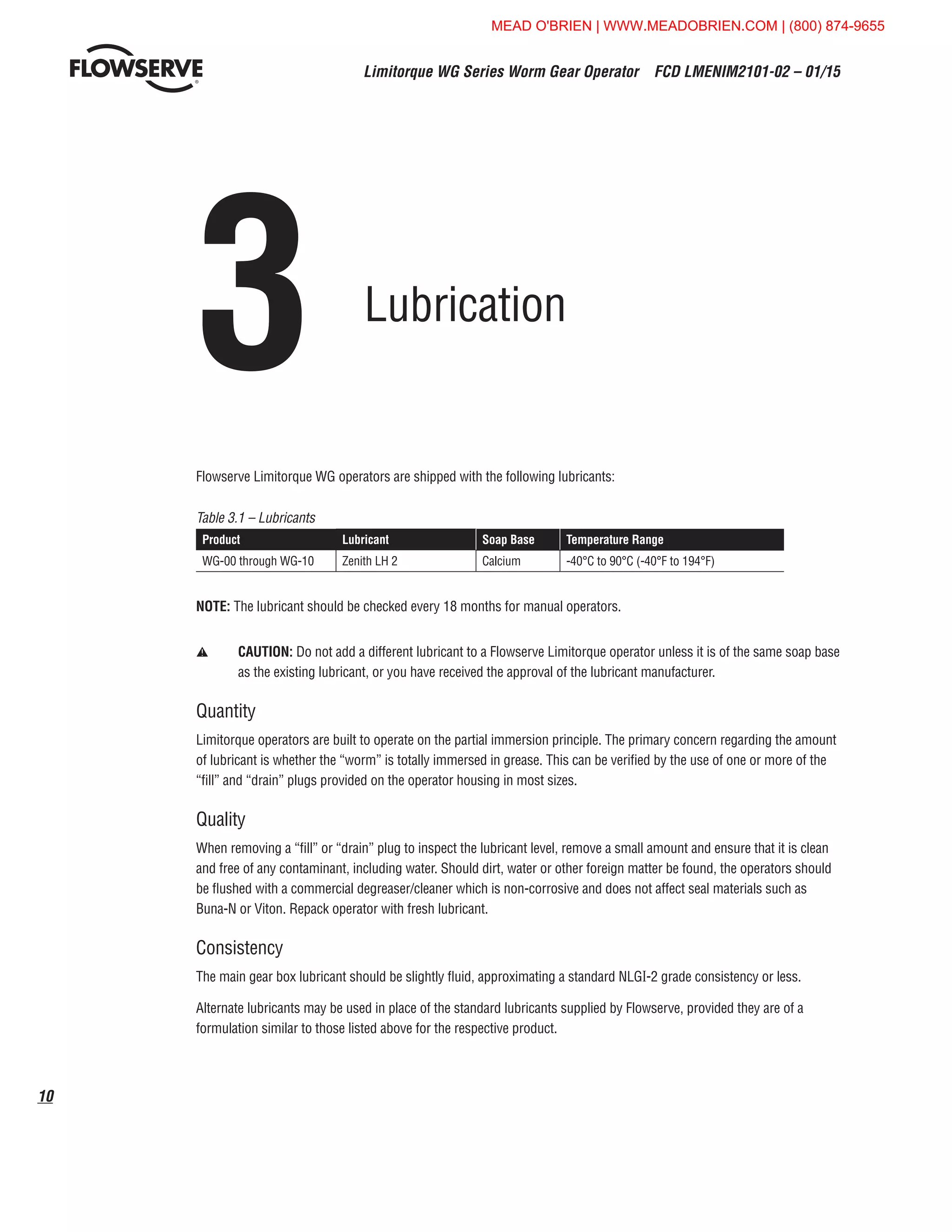 Limitorque WG Series Worm Gear Operator  FCD LMENIM2101-02 – 01/15
10
3	Lubrication
Flowserve Limitorque WG operators are shipped with the following lubricants:
Table 3.1 – Lubricants
Product Lubricant Soap Base Temperature Range
WG-00 through WG-10 Zenith LH 2 Calcium -40°C to 90°C (-40°F to 194°F)
NOTE: The lubricant should be checked every 18 months for manual operators.
a	CAUTION: Do not add a different lubricant to a Flowserve Limitorque operator unless it is of the same soap base
as the existing lubricant, or you have received the approval of the lubricant manufacturer.
Quantity
Limitorque operators are built to operate on the partial immersion principle. The primary concern regarding the amount
of lubricant is whether the “worm” is totally immersed in grease. This can be verified by the use of one or more of the
“fill” and “drain” plugs provided on the operator housing in most sizes.
Quality
When removing a “fill” or “drain” plug to inspect the lubricant level, remove a small amount and ensure that it is clean
and free of any contaminant, including water. Should dirt, water or other foreign matter be found, the operators should
be flushed with a commercial degreaser/cleaner which is non-corrosive and does not affect seal materials such as
Buna-N or Viton. Repack operator with fresh lubricant.
Consistency
The main gear box lubricant should be slightly fluid, approximating a standard NLGI-2 grade consistency or less.
Alternate lubricants may be used in place of the standard lubricants supplied by Flowserve, provided they are of a
formulation similar to those listed above for the respective product.
MEAD O'BRIEN | WWW.MEADOBRIEN.COM | (800) 874-9655
 