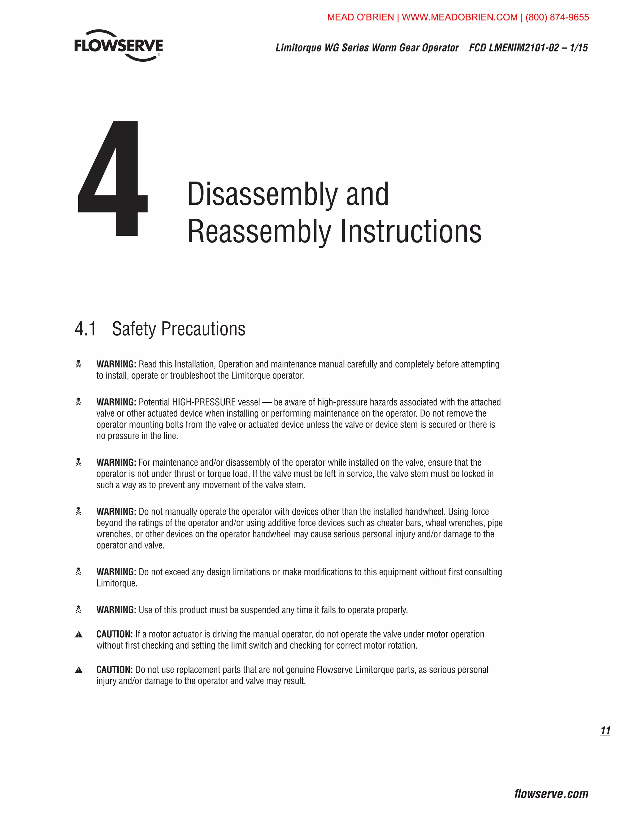 11
Limitorque WG Series Worm Gear Operator  FCD LMENIM2101-02 – 1/15
flowserve.com
4	Disassembly and
Reassembly Instructions
4.1	 Safety Precautions
c	WARNING: Read this Installation, Operation and maintenance manual carefully and completely before attempting
to install, operate or troubleshoot the Limitorque operator.
c	WARNING: Potential HIGH-PRESSURE vessel — be aware of high-pressure hazards associated with the attached
valve or other actuated device when installing or performing maintenance on the operator. Do not remove the
operator mounting bolts from the valve or actuated device unless the valve or device stem is secured or there is
no pressure in the line.
c	WARNING: For maintenance and/or disassembly of the operator while installed on the valve, ensure that the
operator is not under thrust or torque load. If the valve must be left in service, the valve stem must be locked in
such a way as to prevent any movement of the valve stem.
c	WARNING: Do not manually operate the operator with devices other than the installed handwheel. Using force
beyond the ratings of the operator and/or using additive force devices such as cheater bars, wheel wrenches, pipe
wrenches, or other devices on the operator handwheel may cause serious personal injury and/or damage to the
operator and valve.
c	WARNING: Do not exceed any design limitations or make modifications to this equipment without first consulting
Limitorque.
c	WARNING: Use of this product must be suspended any time it fails to operate properly.
a	CAUTION: If a motor actuator is driving the manual operator, do not operate the valve under motor operation
without first checking and setting the limit switch and checking for correct motor rotation.
a	CAUTION: Do not use replacement parts that are not genuine Flowserve Limitorque parts, as serious personal
injury and/or damage to the operator and valve may result.
MEAD O'BRIEN | WWW.MEADOBRIEN.COM | (800) 874-9655
 