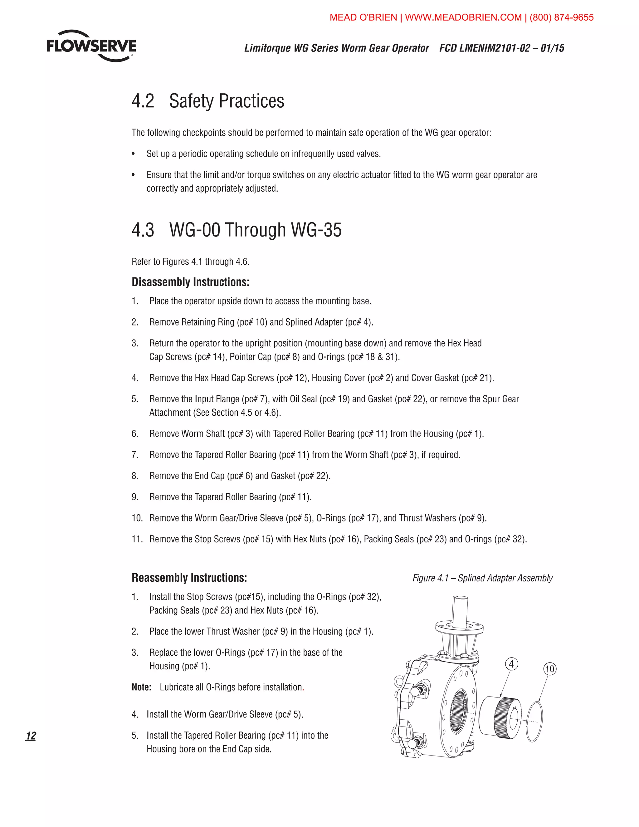 Limitorque WG Series Worm Gear Operator  FCD LMENIM2101-02 – 01/15
12
4.2	 Safety Practices
The following checkpoints should be performed to maintain safe operation of the WG gear operator:
•	 Set up a periodic operating schedule on infrequently used valves.
•	 Ensure that the limit and/or torque switches on any electric actuator fitted to the WG worm gear operator are
correctly and appropriately adjusted.
4.3	 WG-00 Through WG-35
Refer to Figures 4.1 through 4.6.
Disassembly Instructions:
1.	 Place the operator upside down to access the mounting base.
2.	 Remove Retaining Ring (pc# 10) and Splined Adapter (pc# 4).
3.	 Return the operator to the upright position (mounting base down) and remove the Hex Head
Cap Screws (pc# 14), Pointer Cap (pc# 8) and O-rings (pc# 18  31).
4.	 Remove the Hex Head Cap Screws (pc# 12), Housing Cover (pc# 2) and Cover Gasket (pc# 21).
5.	 Remove the Input Flange (pc# 7), with Oil Seal (pc# 19) and Gasket (pc# 22), or remove the Spur Gear
Attachment (See Section 4.5 or 4.6).
6.	 Remove Worm Shaft (pc# 3) with Tapered Roller Bearing (pc# 11) from the Housing (pc# 1).
7.	 Remove the Tapered Roller Bearing (pc# 11) from the Worm Shaft (pc# 3), if required.
8.	 Remove the End Cap (pc# 6) and Gasket (pc# 22).
9.	 Remove the Tapered Roller Bearing (pc# 11).
10.	 Remove the Worm Gear/Drive Sleeve (pc# 5), O-Rings (pc# 17), and Thrust Washers (pc# 9).
11.	 Remove the Stop Screws (pc# 15) with Hex Nuts (pc# 16), Packing Seals (pc# 23) and O-rings (pc# 32).
Reassembly Instructions:
1.	 Install the Stop Screws (pc#15), including the O-Rings (pc# 32),
Packing Seals (pc# 23) and Hex Nuts (pc# 16).
2.	 Place the lower Thrust Washer (pc# 9) in the Housing (pc# 1).
3.	 Replace the lower O-Rings (pc# 17) in the base of the
Housing (pc# 1).
Note: 	 Lubricate all O-Rings before installation.
4.	 Install the Worm Gear/Drive Sleeve (pc# 5).
5.	 Install the Tapered Roller Bearing (pc# 11) into the
Housing bore on the End Cap side.
4
28 13
2
21
20
9
5
9
6 22 11
1710
(VARIES)
Figure 4.1 – Splined Adapter Assembly
MEAD O'BRIEN | WWW.MEADOBRIEN.COM | (800) 874-9655
 