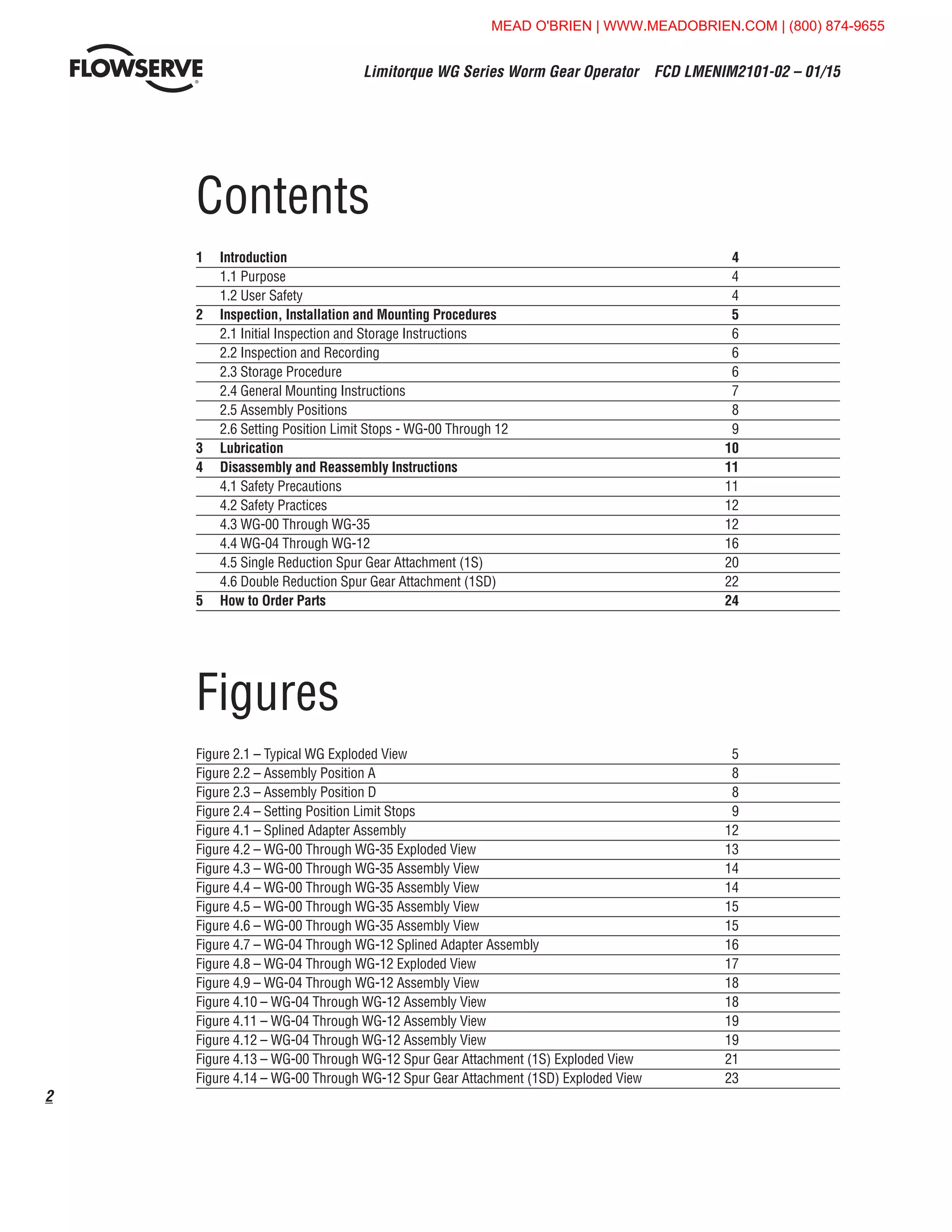Limitorque WG Series Worm Gear Operator  FCD LMENIM2101-02 – 01/15
2
Contents
1	Introduction	 4	
1.1 Purpose	 4
1.2 User Safety	 4
2	 Inspection, Installation and Mounting Procedures	 5
2.1 Initial Inspection and Storage Instructions	 6
2.2 Inspection and Recording	 6
2.3 Storage Procedure	 6
2.4 General Mounting Instructions	 7
2.5 Assembly Positions	 8
2.6 Setting Position Limit Stops - WG-00 Through 12	 9
3	Lubrication	 10
4	 Disassembly and Reassembly Instructions	 11
4.1 Safety Precautions	 11
4.2 Safety Practices	 12
4.3 WG-00 Through WG-35	 12
4.4 WG-04 Through WG-12	 16
4.5 Single Reduction Spur Gear Attachment (1S)	 20
4.6 Double Reduction Spur Gear Attachment (1SD)	 22
5	 How to Order Parts	 24
Figures
Figure 2.1 – Typical WG Exploded View	 5
Figure 2.2 – Assembly Position A	 8
Figure 2.3 – Assembly Position D	 8
Figure 2.4 – Setting Position Limit Stops	 9
Figure 4.1 – Splined Adapter Assembly 	 12
Figure 4.2 – WG-00 Through WG-35 Exploded View	 13
Figure 4.3 – WG-00 Through WG-35 Assembly View	 14
Figure 4.4 – WG-00 Through WG-35 Assembly View	 14
Figure 4.5 – WG-00 Through WG-35 Assembly View	 15
Figure 4.6 – WG-00 Through WG-35 Assembly View	 15
Figure 4.7 – WG-04 Through WG-12 Splined Adapter Assembly	 16
Figure 4.8 – WG-04 Through WG-12 Exploded View	 17
Figure 4.9 – WG-04 Through WG-12 Assembly View	 18
Figure 4.10 – WG-04 Through WG-12 Assembly View	 18
Figure 4.11 – WG-04 Through WG-12 Assembly View	 19
Figure 4.12 – WG-04 Through WG-12 Assembly View	 19
Figure 4.13 – WG-00 Through WG-12 Spur Gear Attachment (1S) Exploded View	 21
Figure 4.14 – WG-00 Through WG-12 Spur Gear Attachment (1SD) Exploded View	 23
MEAD O'BRIEN | WWW.MEADOBRIEN.COM | (800) 874-9655
 