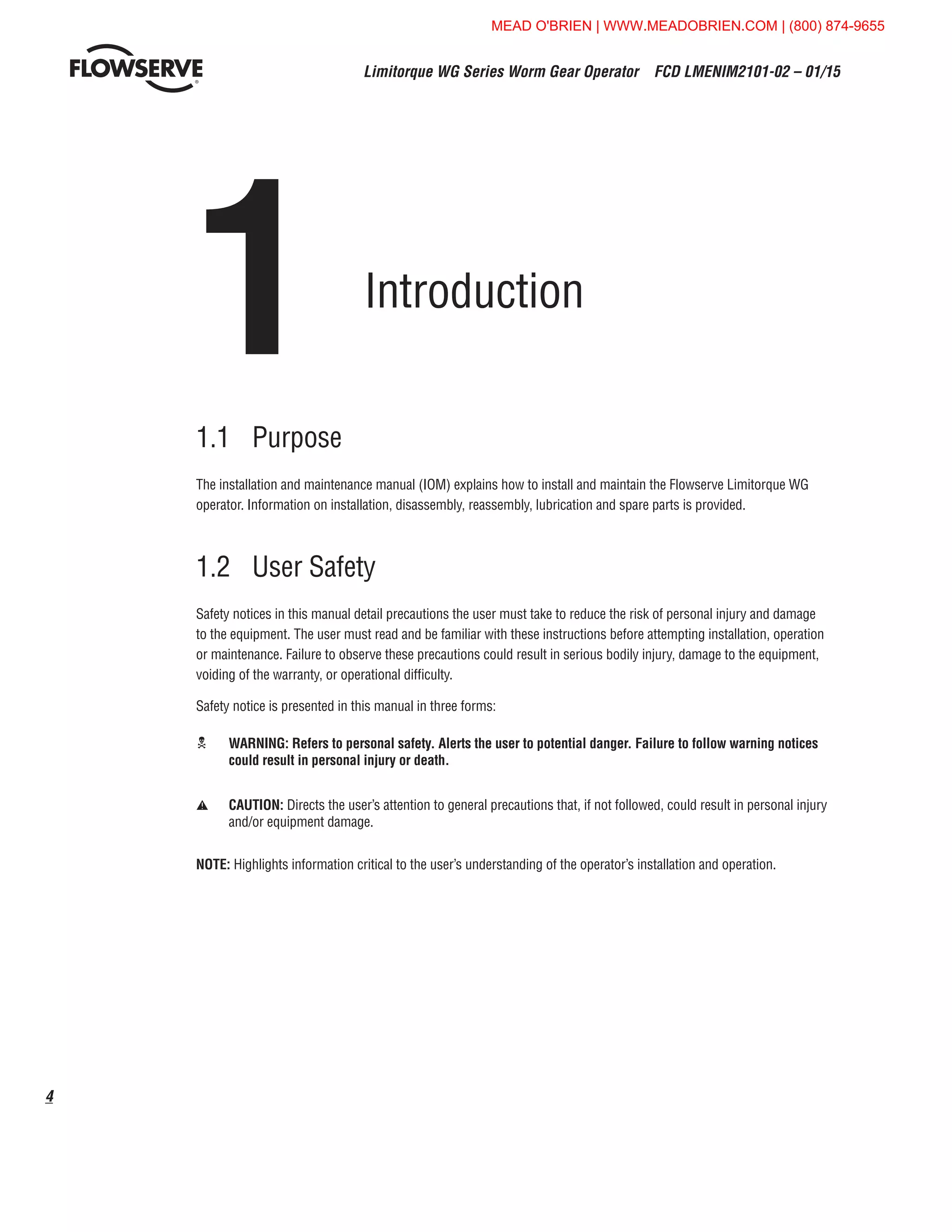 Limitorque WG Series Worm Gear Operator  FCD LMENIM2101-02 – 01/15
4
1	 Introduction
1.1	Purpose
The installation and maintenance manual (IOM) explains how to install and maintain the Flowserve Limitorque WG
operator. Information on installation, disassembly, reassembly, lubrication and spare parts is provided.
1.2	 User Safety
Safety notices in this manual detail precautions the user must take to reduce the risk of personal injury and damage
to the equipment. The user must read and be familiar with these instructions before attempting installation, operation
or maintenance. Failure to observe these precautions could result in serious bodily injury, damage to the equipment,
voiding of the warranty, or operational difficulty.
Safety notice is presented in this manual in three forms:
c	WARNING: Refers to personal safety. Alerts the user to potential danger. Failure to follow warning notices
could result in personal injury or death.
a	CAUTION: Directs the user’s attention to general precautions that, if not followed, could result in personal injury
and/or equipment damage.
NOTE: Highlights information critical to the user’s understanding of the operator’s installation and operation.
MEAD O'BRIEN | WWW.MEADOBRIEN.COM | (800) 874-9655
 