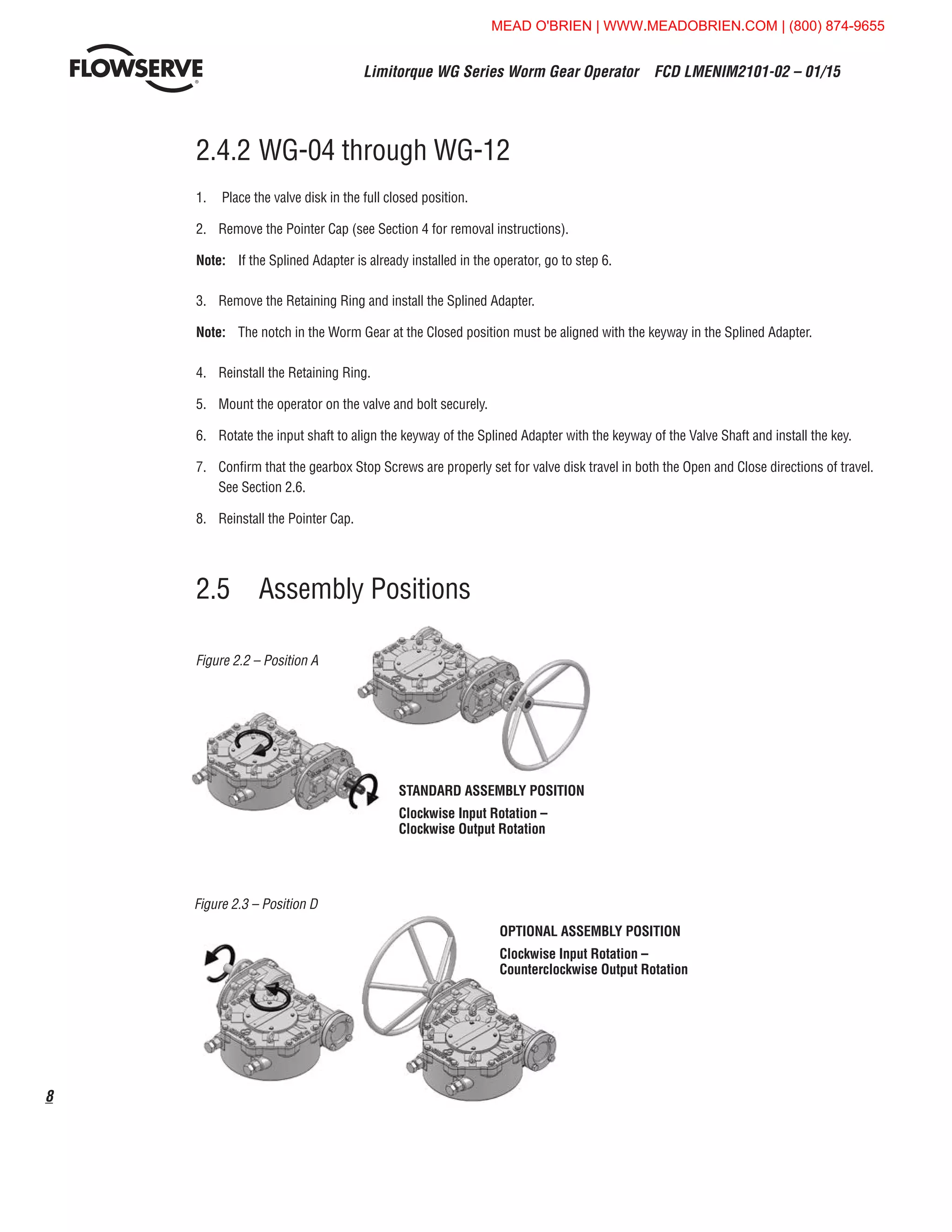Limitorque WG Series Worm Gear Operator  FCD LMENIM2101-02 – 01/15
8
2.5	 Assembly Positions
2.4.2	WG-04 through WG-12
1.	 Place the valve disk in the full closed position.
2.	 Remove the Pointer Cap (see Section 4 for removal instructions).
Note:	 If the Splined Adapter is already installed in the operator, go to step 6.
3.	 Remove the Retaining Ring and install the Splined Adapter.
Note:	 The notch in the Worm Gear at the Closed position must be aligned with the keyway in the Splined Adapter.
4.	 Reinstall the Retaining Ring.
5.	 Mount the operator on the valve and bolt securely.
6.	 Rotate the input shaft to align the keyway of the Splined Adapter with the keyway of the Valve Shaft and install the key.
7.	 Confirm that the gearbox Stop Screws are properly set for valve disk travel in both the Open and Close directions of travel.
See Section 2.6.
8.	 Reinstall the Pointer Cap.
Figure 2.2 – Position A
Figure 2.3 – Position D
STANDARD ASSEMBLY POSITION
Clockwise Input Rotation –
Clockwise Output Rotation
OPTIONAL ASSEMBLY POSITION
Clockwise Input Rotation –
Counterclockwise Output Rotation
MEAD O'BRIEN | WWW.MEADOBRIEN.COM | (800) 874-9655
 