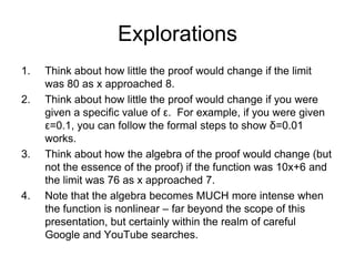 Explorations
1.   Think about how little the proof would change if the limit
     was 80 as x approached 8.
2.   Think about how little the proof would change if you were
     given a specific value of ε. For example, if you were given
     ε=0.1, you can follow the formal steps to show δ=0.01
     works.
3.   Think about how the algebra of the proof would change (but
     not the essence of the proof) if the function was 10x+6 and
     the limit was 76 as x approached 7.
4.   Note that the algebra becomes MUCH more intense when
     the function is nonlinear – far beyond the scope of this
     presentation, but certainly within the realm of careful
     Google and YouTube searches.
 