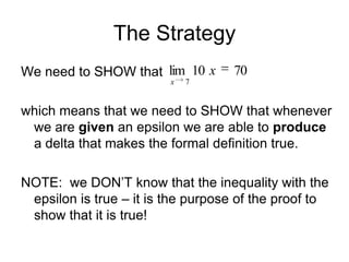 The Strategy
We need to SHOW that lim 10 x      70
                         x   7


which means that we need to SHOW that whenever
 we are given an epsilon we are able to produce
 a delta that makes the formal definition true.

NOTE: we DON’T know that the inequality with the
 epsilon is true – it is the purpose of the proof to
 show that it is true!
 