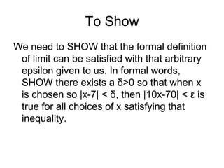 To Show
We need to SHOW that the formal definition
 of limit can be satisfied with that arbitrary
 epsilon given to us. In formal words,
 SHOW there exists a δ>0 so that when x
 is chosen so |x-7| < δ, then |10x-70| < ε is
 true for all choices of x satisfying that
 inequality.
 