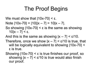 The Proof Begins
We must show that |10x-70| < ε.
Note |10x-70| = |10||x – 7| = 10|x – 7|.
So showing |10x-70| < ε is the same as showing
  10|x – 7| < ε.
And this is the same as showing |x – 7| < ε/10.
Therefore, once we show |x – 7| < ε/10 is true, that
  will be logically equivalent to showing |10x-70| <
  ε is true.
Showing |10x-70| < ε is true finishes our proof, so
  showing |x – 7| < ε/10 is true would also finish
  our proof.
 