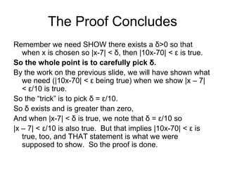 The Proof Concludes
Remember we need SHOW there exists a δ>0 so that
   when x is chosen so |x-7| < δ, then |10x-70| < ε is true.
So the whole point is to carefully pick δ.
By the work on the previous slide, we will have shown what
   we need (|10x-70| < ε being true) when we show |x – 7|
   < ε/10 is true.
So the “trick” is to pick δ = ε/10.
So δ exists and is greater than zero,
And when |x-7| < δ is true, we note that δ = ε/10 so
|x – 7| < ε/10 is also true. But that implies |10x-70| < ε is
   true, too, and THAT statement is what we were
   supposed to show. So the proof is done.
 
