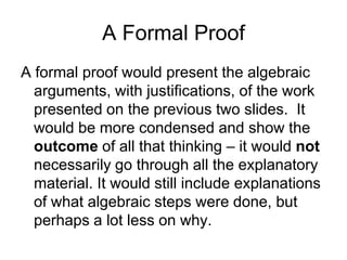 A Formal Proof
A formal proof would present the algebraic
  arguments, with justifications, of the work
  presented on the previous two slides. It
  would be more condensed and show the
  outcome of all that thinking – it would not
  necessarily go through all the explanatory
  material. It would still include explanations
  of what algebraic steps were done, but
  perhaps a lot less on why.
 