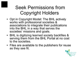 Seek Permissions from Copyright Holders Opt in Copyright Model: The BHL actively works with professional societies & associations to integrate their publications into the BHL in a way that serves the societies’ missions and goals.  BHL is digitizing learned society backfiles & serving them from the BHL Portal at no cost to the societies. Files are available to the publishers for reuse as they see fit. 