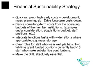 Financial Sustainability Strategy Quick ramp-up, high early costs – development, mass scanning, etc.  Drive long-term costs down. Derive some long-term costs from the operating budgets of the member institutions. (examples under consideration: acquisitions budget, staff positions, etc.) Integrate functions/tasks with wider efforts where appropriate, e.g. mass storage. Clear roles for staff who wear multiple hats. Two full-time grant funded positions currently but >15 staff who make substantive contributions. Make the BHL absolutely essential. 