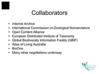 Internet Archive International Commission on Zoological Nomenclature Open Content Alliance European Distributed Institute of Taxonomy Global Biodiversity Information Facility (GBIF) Atlas of Living Australia BioOne Many other negotiations underway Collaborators 