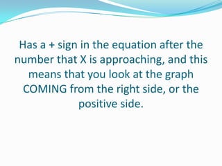 Has a + sign in the equation after the number that X is approaching, and this means that you look at the graph COMING from the right side, or the positive side. 