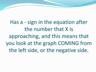 Has a - sign in the equation after the number that X is approaching, and this means that you look at the graph COMING from the left side, or the negative side. 