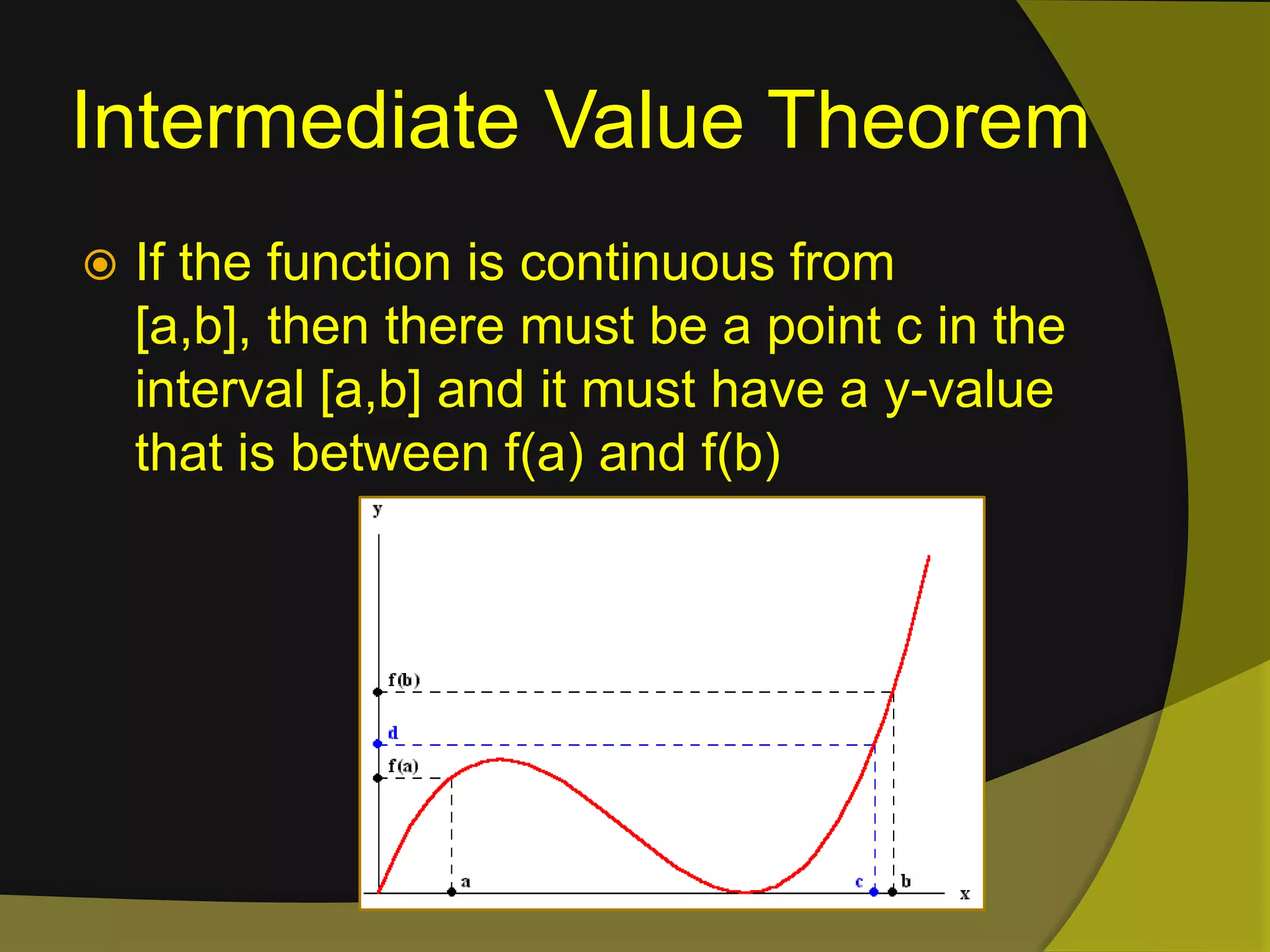 Intermediate Value TheoremIf the function is continuous from [a,b], then there must be a point c in the interval [a,b] and it must have a y-value that is between f(a) and f(b) 