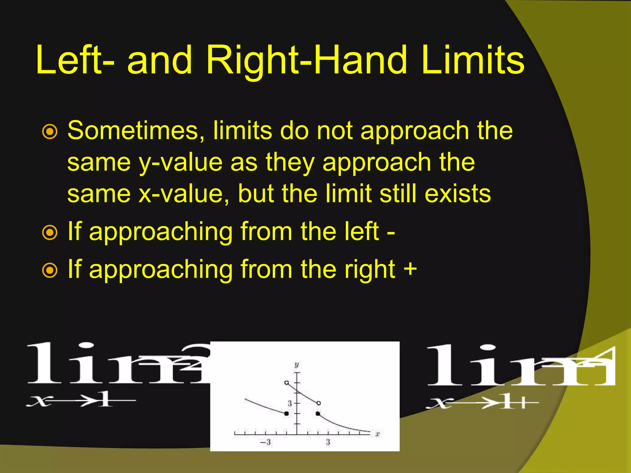 Left- and Right-Hand LimitsSometimes, limits do not approach the same y-value as they approach the same x-value, but the limit still existsIf approaching from the left -If approaching from the right +