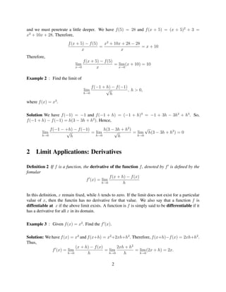 and we must penetrate a little deeper. We have f (5) = 28 and f (x + 5) = (x + 5)2 + 3 =
x2 + 10x + 28. Therefore,
                        f (x + 5) − f (5)   x2 + 10x + 28 − 28
                                          =                    = x + 10
                                x                   x
Therefore,
                                f (x + 5) − f (5)
                            lim                   = lim (x + 10) = 10
                            x→0         x           x→0


Example 2 : Find the limit of
                                      f (−1 + h) − f (−1)
                                  lim         √           , h > 0,
                                  h→0           h
where f (x) = x3 .

Solution We have f (−1) = −1 and f (−1 + h) = (−1 + h)3 = −1 + 3h − 3h2 + h3 . So,
f (−1 + h) − f (−1) = h(3 − 3h + h2 ). Hence,

             f (−1 − +h) − f (−1)       h(3 − 3h + h2 )       √
         lim         √            = lim      √          = lim h(3 − 3h + h2 ) = 0
         h→0           h            h→0        h          h→0




2    Limit Applications: Derivatives

Deﬁnition 2 If f is a function, the derivative of the function f , denoted by f is deﬁned by the
fomular
                                              f (x + h) − f (x)
                                  f (x) = lim
                                          h→0         h

In this deﬁnition, x remain ﬁxed, while h tends to zero. If the limit does not exist for a particular
value of x, then the functin has no derivative for that value. We also say that a function f is
diffentiable at x if the above limit exists. A function is f is simply said to be differentiable if it
has a derivative for all x in its domain.

Example 3 : Given f (x) = x2 . Find the f (x).

Solution: We have f (x) = x2 and f (x+h) = x2 +2xh+h2 . Therefore, f (x+h)−f (x) = 2xh+h2 .
Thus,
                          (x + h) − f (x)       2xh + h2
             f (x) = lim                  = lim          = lim (2x + h) = 2x.
                      h→0        h          h→0    h       h→0


                                                  2
 