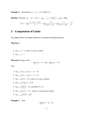 1
Example 4 : Given that f (x) = x , x = 0. Find f (x).

                                               1         1       x−(x+h)         −h
Solution: We have f (x − h) − f (x) =        (x+h)
                                                     −   x
                                                             =    x(x+h)
                                                                           =   x(x+h)
                                                                                      .   Thus,

                            (x + h) − f (x)          −h              −1     −1
             f (x) = lim                    = lim           = lim 2        = 2.
                        h→0       h           h→0 hx(x + h)   h→0 (x + xh)  x


3      Computation of Limits

To compute limits of complex functions we need the following theorems


Theorem 3



    1. limx→c k = k, where k is any constant

    2. limx→c x = c


Theorem 4 Suppose that
                                    lim f (x) = L and lim g(x) = M.
                                    x→c                      x→c

Then


    1. limx→c (f (x) + g(x)) = L + M

    2. limx→c (f (x) − g(x)) = L − M

    3. limx→c kf (x) = kL, where k is a any constant

    4. limx→c f (x)g(x) = LM
                f (x)       L
    5. limx→c   g(x)
                        =   M
                              ,   provided M = 0

    6. limx→c (f (x))n = Ln , where n is any positive integer
                         √
    7. limx→c n f (x) = n L


Example 5 : Find
                                           lim (2x2 − 5x + 3)
                                           x→8


                                                     3
 