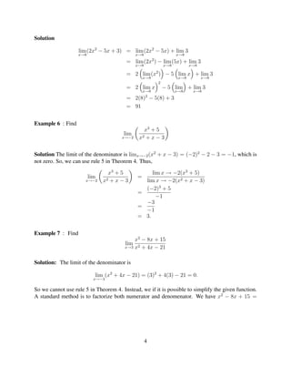 Solution

                   lim (2x2 − 5x + 3) = lim (2x2 − 5x) + lim 3
                   x→8                        x→8                     x→8
                                                        2
                                        = lim (2x ) − lim (5x) + lim 3
                                              x→8               x→8          x→8

                                        = 2 lim (x2 ) − 5 lim x + lim 3
                                                  x→8                  x→8         x→8
                                                            2
                                        = 2 lim x               − 5 lim + lim 3
                                                  x→8                 x→8     x→8
                                                   2
                                        = 2(8) − 5(8) + 3
                                        = 91


Example 6 : Find
                                                 x3 + 5
                                       lim
                                       x→−2    x2 + x − 3

Solution The limit of the denominator is limx→−2 (x2 + x − 3) = (−2)2 − 2 − 3 = −1, which is
not zero. So, we can use rule 5 in Theorem 4. Thus,

                                 x3 + 5            lim x → −2(x3 + 5)
                         lim                  =
                      x→−2     x2 + x − 3       lim x → −2(x2 + x − 3)
                                                (−2)3 + 5
                                              =
                                                     −1
                                                −3
                                              =
                                                −1
                                              = 3.


Example 7 : Find
                                            x2 − 8x + 15
                                        lim
                                        x→3 x2 + 4x − 21



Solution: The limit of the denominator is

                           lim (x2 + 4x − 21) = (3)2 + 4(3) − 21 = 0.
                           x→−3

So we cannot use rule 5 in Theorem 4. Instead, we if it is possible to simplify the given function.
A standard method is to factorize both numerator and denomenator. We have x2 − 8x + 15 =




                                                    4
 